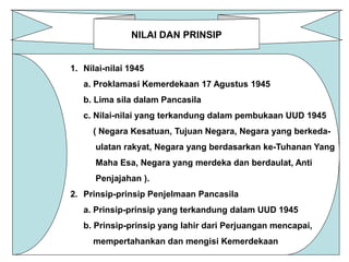 NILAI DAN PRINSIP 
1. Nilai-nilai 1945 
a. Proklamasi Kemerdekaan 17 Agustus 1945 
b. Lima sila dalam Pancasila 
c. Nilai-nilai yang terkandung dalam pembukaan UUD 1945 
( Negara Kesatuan, Tujuan Negara, Negara yang berkeda-ulatan 
rakyat, Negara yang berdasarkan ke-Tuhanan Yang 
Maha Esa, Negara yang merdeka dan berdaulat, Anti 
Penjajahan ). 
2. Prinsip-prinsip Penjelmaan Pancasila 
a. Prinsip-prinsip yang terkandung dalam UUD 1945 
b. Prinsip-prinsip yang lahir dari Perjuangan mencapai, 
mempertahankan dan mengisi Kemerdekaan 
 