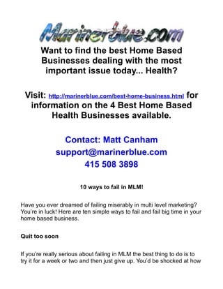 Want to find the best Home Based
        Businesses dealing with the most
         important issue today... Health?

 Visit: http://marinerblue.com/best-home-business.html for
  information on the 4 Best Home Based
         Health Businesses available.

                Contact: Matt Canham
              support@marinerblue.com
                    415 508 3898

                        10 ways to fail in MLM!


Have you ever dreamed of failing miserably in multi level marketing?
You’re in luck! Here are ten simple ways to fail and fail big time in your
home based business.


Quit too soon


If you’re really serious about failing in MLM the best thing to do is to
try it for a week or two and then just give up. You’d be shocked at how
 