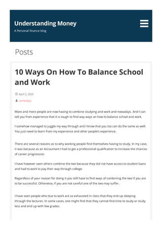 10 Ways On How To Balance School
and Work
April 2, 2020
samkadya
More and more people are now having to combine studying and work and nowadays. And I can
tell you from experience that it is tough to nd way ways on how to balance school and work.
I somehow managed to juggle my way through and I know that you too can do the same as well.
You just need to learn from my experience and other people’s experience.
There are several reasons as to why working people nd themselves having to study. In my case,
it was because as an Accountant I had to get a professional quali cation to increase the chances
of career progression.
I have however seen others combine the two because they did not have access to student loans
and had to work to pay their way through college.
Regardless of your reason for doing it you still have to nd ways of combining the two if you are
to be successful. Otherwise, if you are not careful one of the two may su er.
I have seen people who due to work are so exhausted in class that they end up sleeping
through the lectures. In some cases, one might nd that they cannot nd time to study or study
less and end up with low grades.
Posts


Understanding Money
A Personal nance blog
 