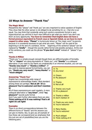 10 Ways to Answer “Thank You”
The Magic Word
Pleasantries like “please” and “thank you” are very important to native speakers of English:
They show that the other person is not obliged to do something for us – that she is our
equal. You may think that constantly using such words is excessively formal or e   ven
hypocritical but you will find it much more difficult to get what you want if you don’t use
them at every opportunity. You have to remember that English does not have a
formal pronoun equivalent to French vous or Spanish Usted, so we have to mark
respect in other ways. “Please” is humorously known as “the magic word” by parents
because it is considered n  ecessary to get what you want. “Please” can be used at the
beginning or at the end of a sentence. At the beginning of the sentence “please” can be
replaced by “kindly” – though this sounds rather formal and possibly pompous. At the end
of the sentence, you could use the phrase “if you don’t mind” instead of “please” if you
want.

Thanks A Million
“Thank you” is a simple enough concept though there are different grades of formality.
“Ta” or “cheers” are slang equivalents of “thank you”, and “thanks” is a colloquial
alternative. If you want to say thank you emphatically in an informal situation, you can say
“thanks very much” or “thanks a million”. If
you want to express special formal thanks, you can      A: Ta
say, “thank you very much”, “many thanks” or            B: Any time!
“much obliged”.
                                                        A: Cheers
Answering “Thank You”                                   B: My pleasure!
English has a surprisingly wide range of
expressions to acknowledge thanks. Most standard        A: Thanks
among these are perhaps: Not at all! It’s a             B: Not at all!
pleasure! You’re welcome! and Don’t mention
it!                                                     A: Thanks very much
All of these expressions are used regularly. A more     B: It’s a pleasure!
colloquial alternative is “any time!”, while “my
pleasure!” sounds quite formal.                         A: Thanks a million
And if you want further alternatives there are also:    B: Don’t mention it!
Think nothing of it! It was nothing! That’s all
right! It’s all right!                                  A: Thank you very much.
                                                        B: You’re welcome!
Examples
There is no direct correspondence between the           A: Many thanks.
different forms of “thanks” and the answers you         B: You’re welcome!
can give to thanks. But, to give you all example of
how these can correspond (and we emphasise that         A: Much obliged
this just one set of possibilities) here you are the    B: Think nothing of it!
following pairs:
 