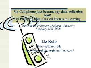 My Cell phone just became my data collection tool!   10 Engaging Ideas for Cell Phones in Learning presentation at Eastern Michigan University February 15th, 2008 Liz Kolb [email_address]   http://www.cellphonesinlearning.com/   