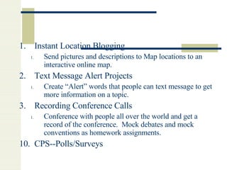 Instant Location Blogging Send pictures and descriptions to Map locations to an interactive online map. Text Message Alert Projects Create “Alert” words that people can text message to get more information on a topic.  Recording Conference Calls Conference with people all over the world and get a record of the conference.  Mock debates and mock conventions as homework assignments. 10.  CPS--Polls/Surveys 