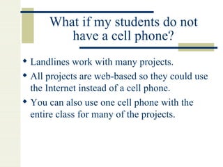 What if my students do not have a cell phone? Landlines work with many projects. All projects are web-based so they could use the Internet instead of a cell phone. You can also use one cell phone with the entire class for many of the projects. 