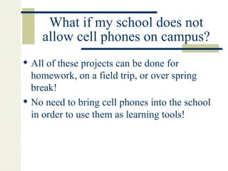 What if my school does not allow cell phones on campus? All of these projects can be done for homework, on a field trip, or over spring break! No need to bring cell phones into the school in order to use them as learning tools! 