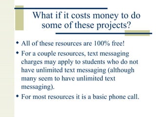 What if it costs money to do some of these projects? All of these resources are 100% free! For a couple resources, text messaging charges may apply to students who do not have unlimited text messaging (although many seem to have unlimited text messaging). For most resources it is a basic phone call. 