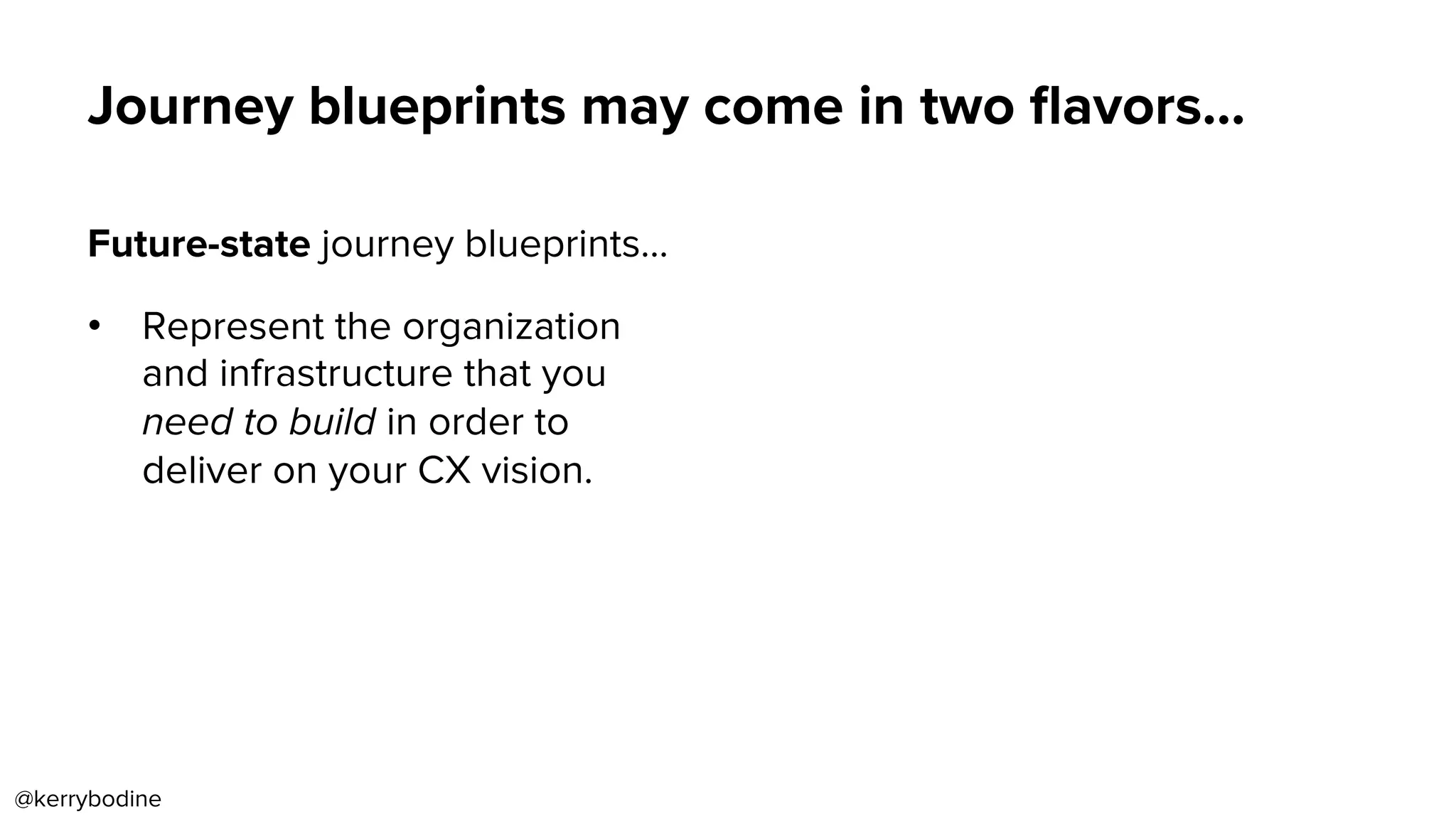 Future-state journey blueprints…
•  Represent the organization
and infrastructure that you
need to build in order to
deliver on your CX vision.
Journey blueprints may come in two ﬂavors…
@kerrybodine
 