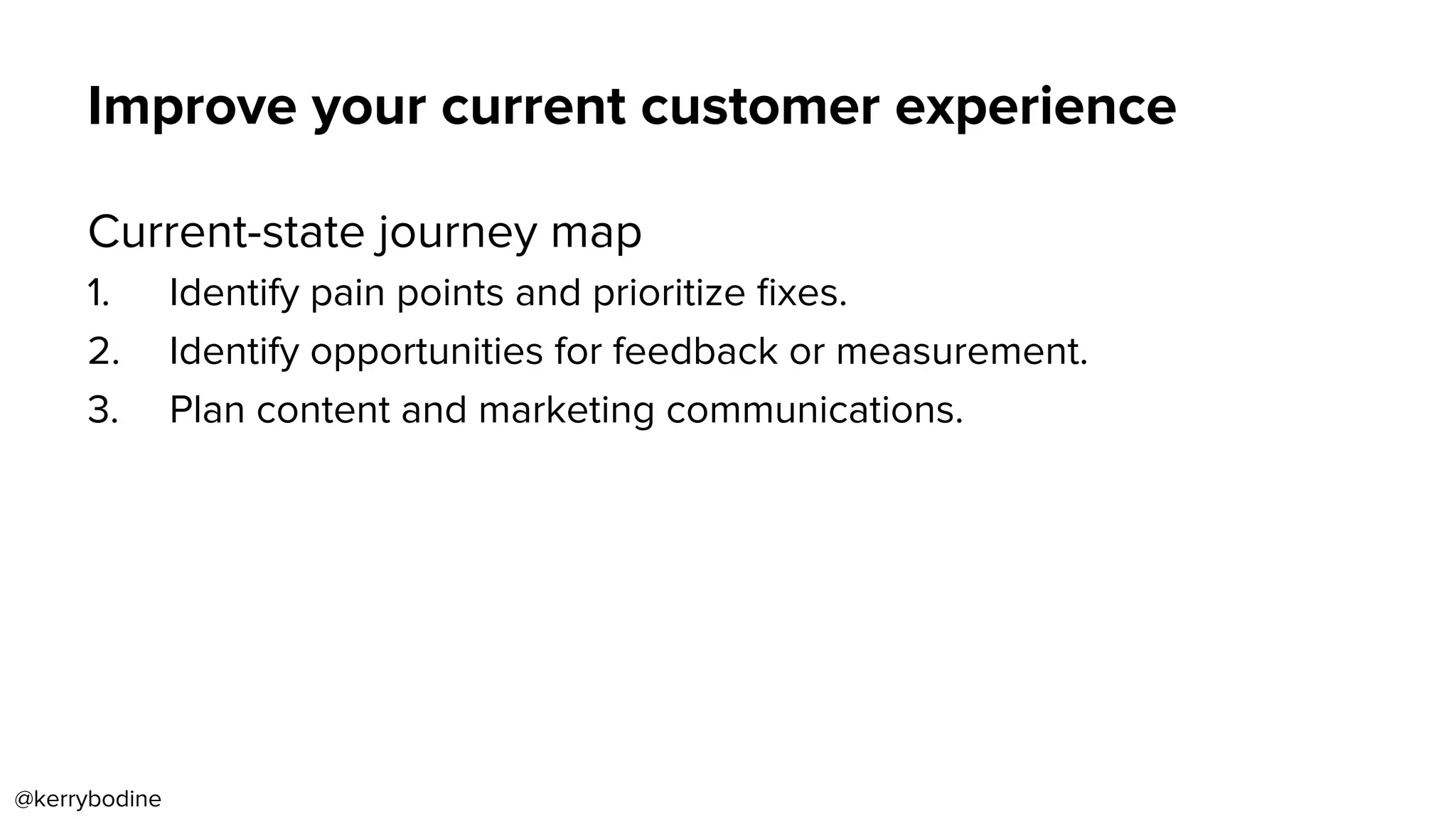 Improve your current customer experience
Current-state journey map
1.  Identify pain points and prioritize ﬁxes.
2.  Identify opportunities for feedback or measurement.
3.  Plan content and marketing communications.
@kerrybodine
 