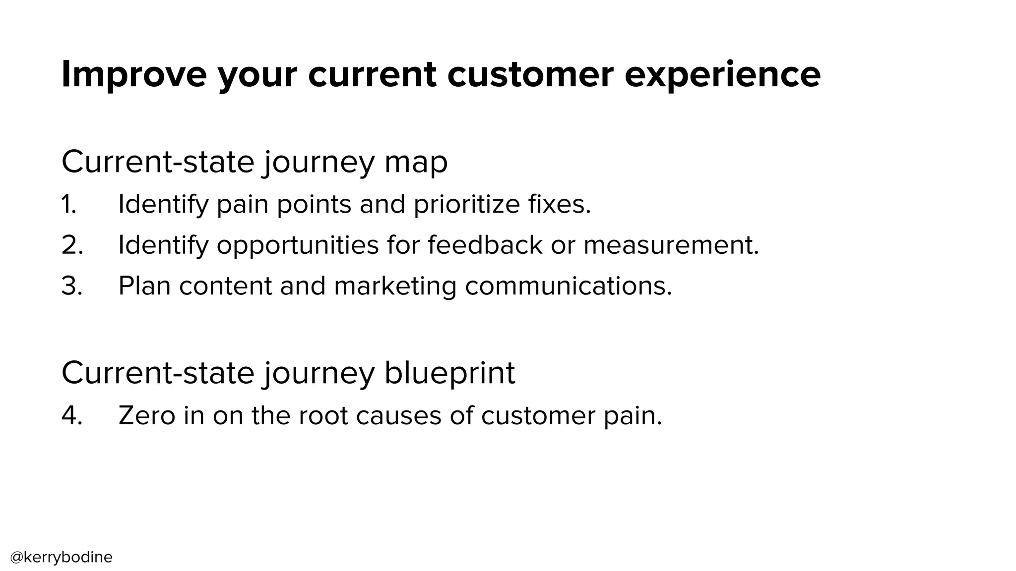 Improve your current customer experience
Current-state journey map
1.  Identify pain points and prioritize ﬁxes.
2.  Identify opportunities for feedback or measurement.
3.  Plan content and marketing communications.
Current-state journey blueprint
4.  Zero in on the root causes of customer pain.
@kerrybodine
 