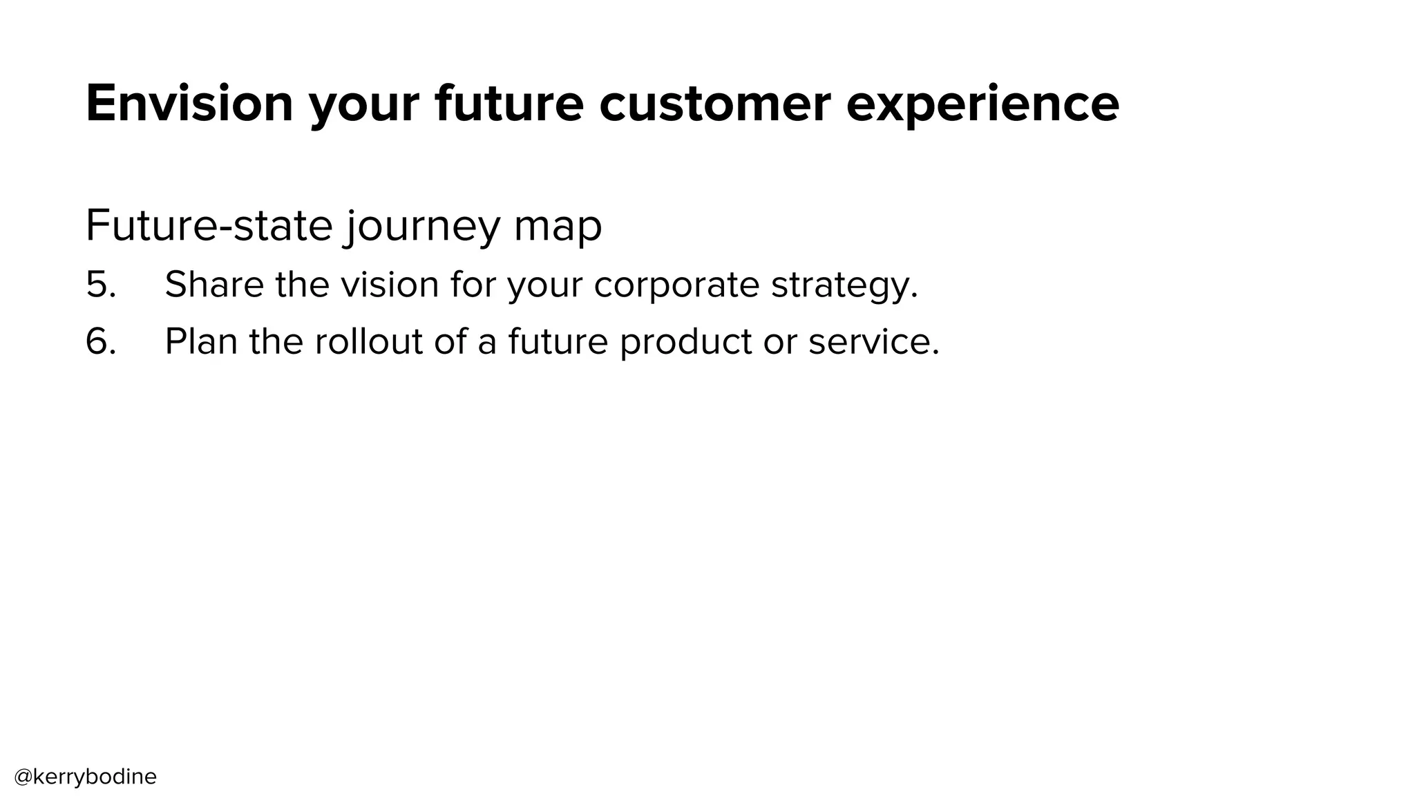 Envision your future customer experience
Future-state journey map
5.  Share the vision for your corporate strategy.
6.  Plan the rollout of a future product or service.
@kerrybodine
 
