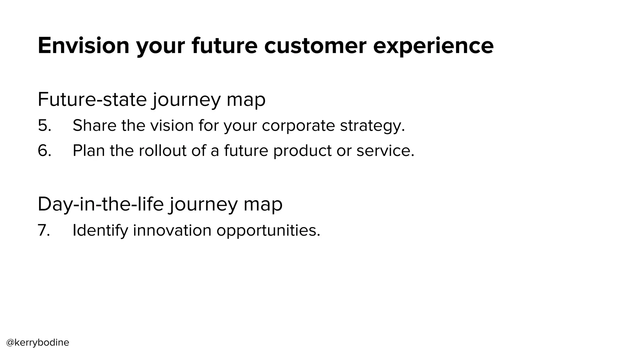 Envision your future customer experience
Future-state journey map
5.  Share the vision for your corporate strategy.
6.  Plan the rollout of a future product or service.
Day-in-the-life journey map
7.  Identify innovation opportunities.
@kerrybodine
 