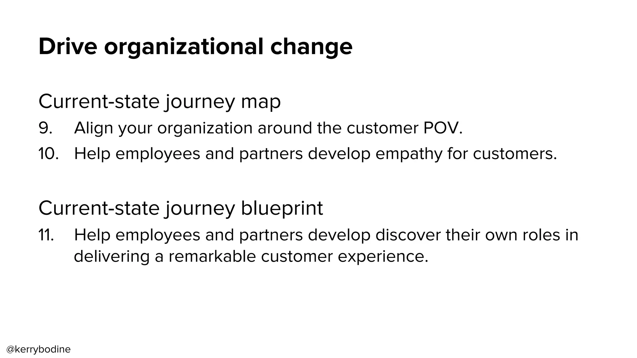 Drive organizational change
Current-state journey map
9.  Align your organization around the customer POV.
10.  Help employees and partners develop empathy for customers.
Current-state journey blueprint
11.  Help employees and partners develop discover their own roles in
delivering a remarkable customer experience.
@kerrybodine
 