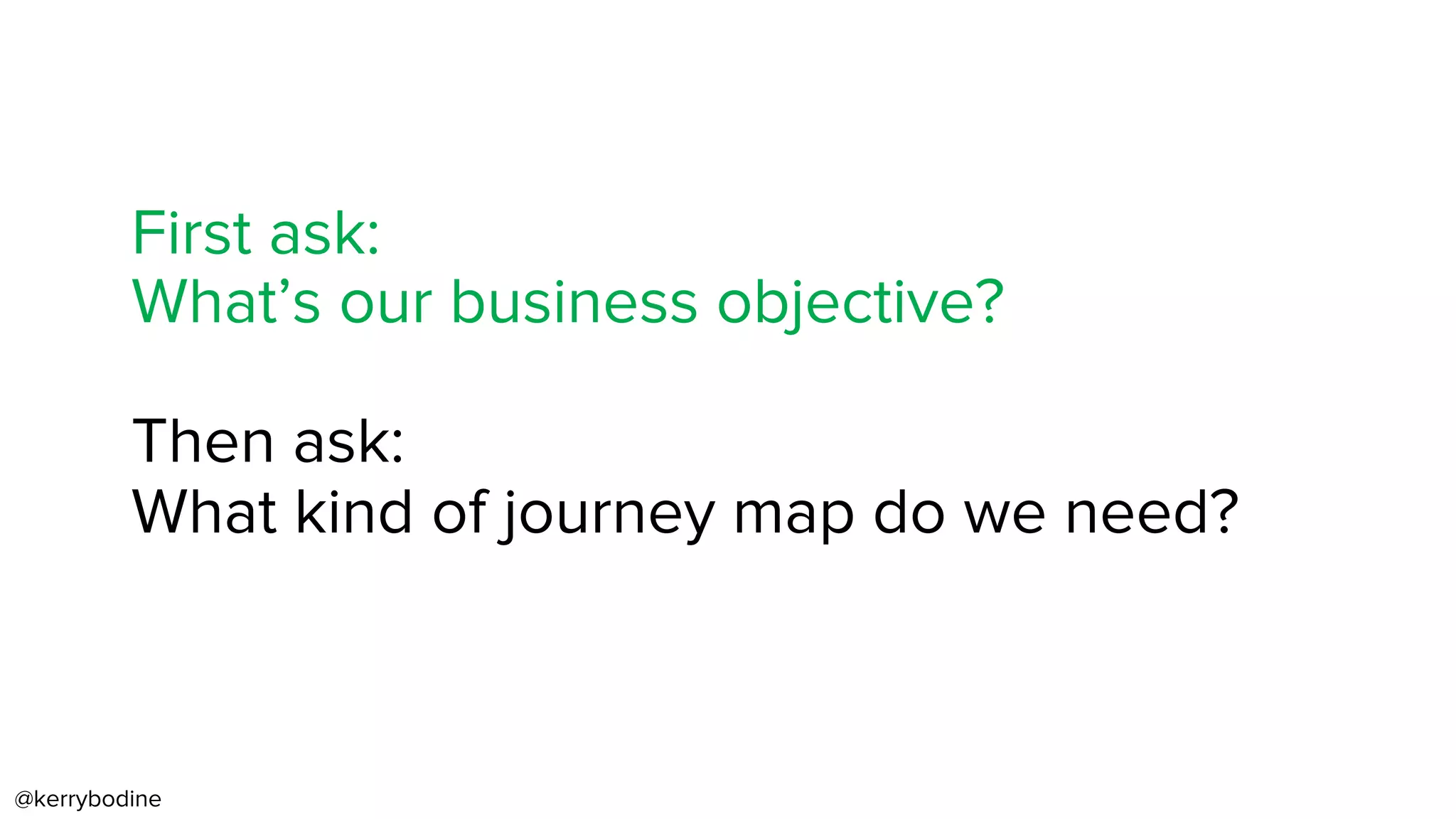 @kerrybodine
First ask:
What’s our business objective?
Then ask:
What kind of journey map do we need?
 