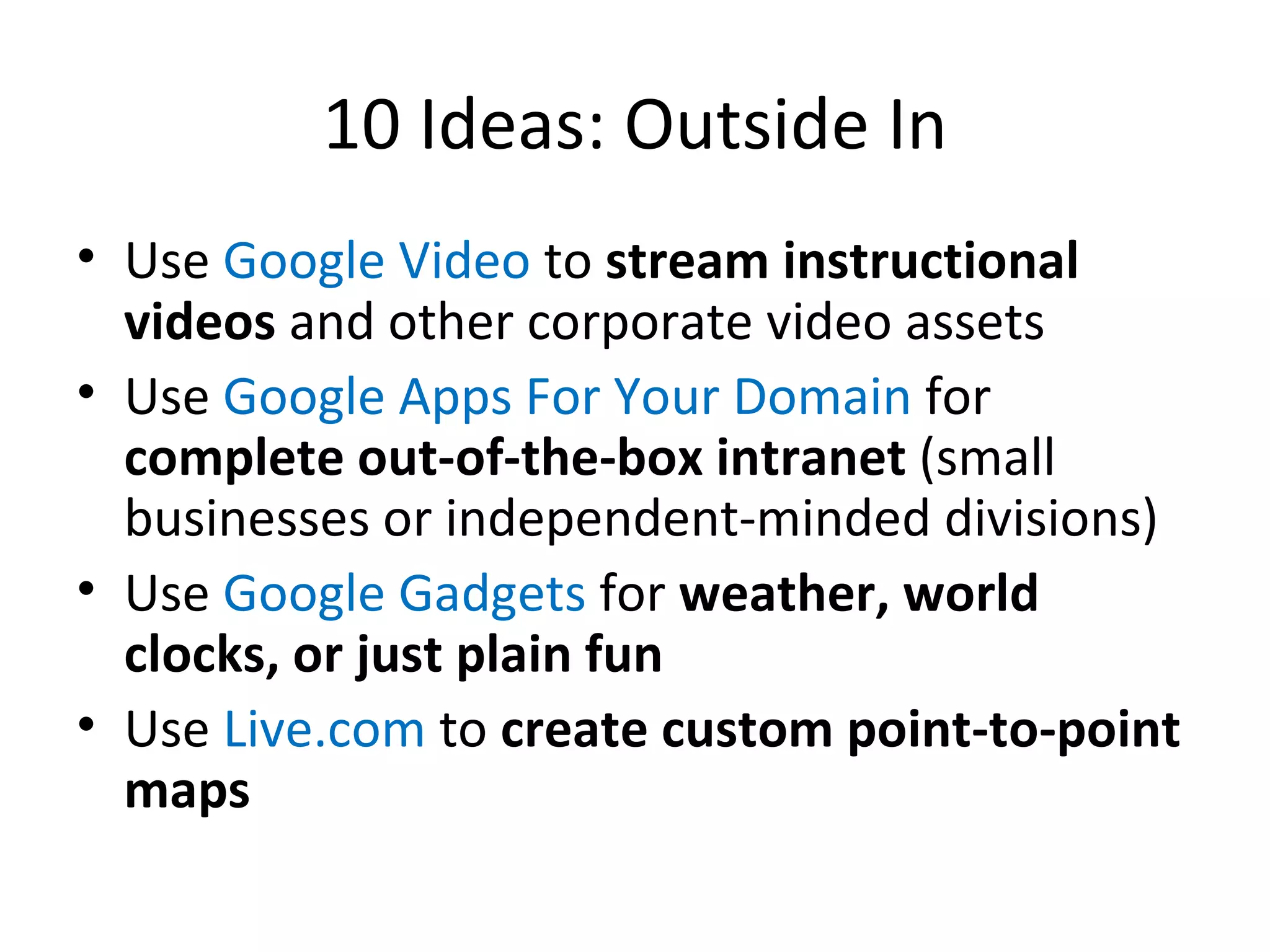 10 Ideas: Outside In Use  Google Video  to  stream instructional videos  and other corporate video assets Use  Google Apps For Your Domain  for  complete out-of-the-box intranet  (small businesses or independent-minded divisions) Use  Google Gadgets  for  weather, world clocks, or just plain fun Use  Live.com  to  create custom point-to-point maps 