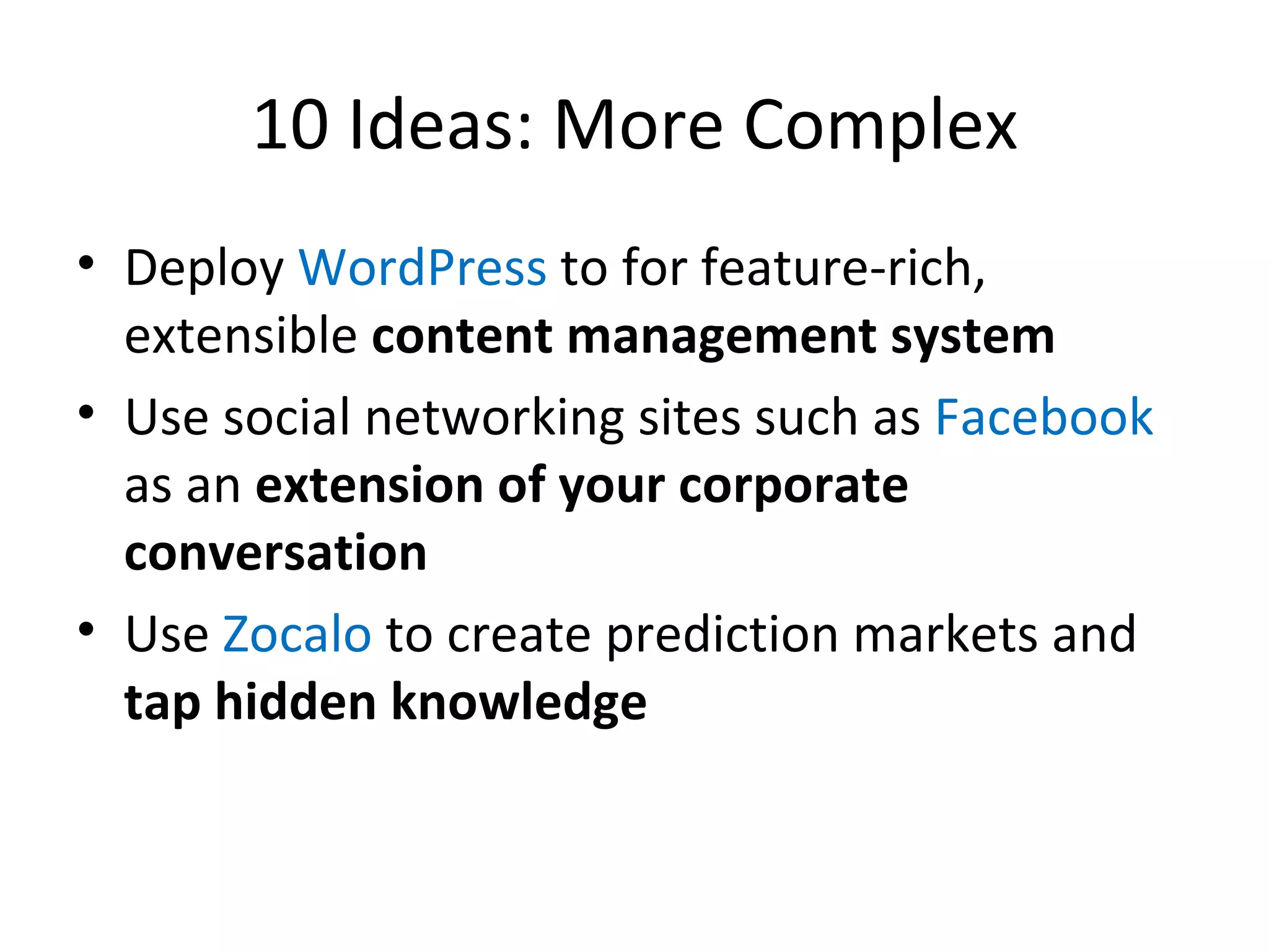 10 Ideas: More Complex Deploy  WordPress  to for feature-rich, extensible  content management system Use social networking sites such as  Facebook  as an  extension of your corporate conversation Use  Zocalo  to create prediction markets and  tap hidden knowledge 