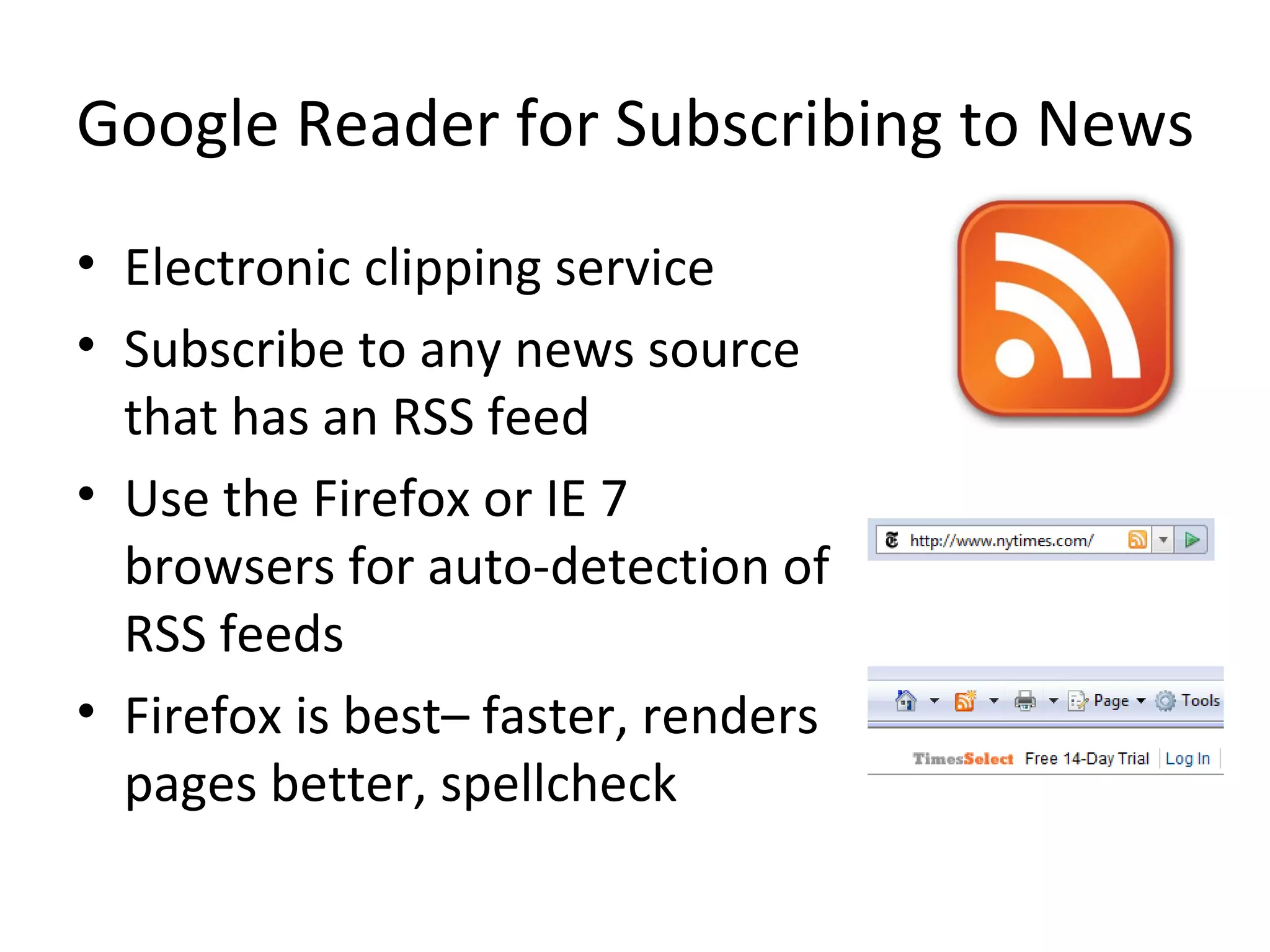 Google Reader for Subscribing to News Electronic clipping service Subscribe to any news source that has an RSS feed Use the Firefox or IE 7 browsers for auto-detection of RSS feeds Firefox is best– faster, renders pages better, spellcheck 