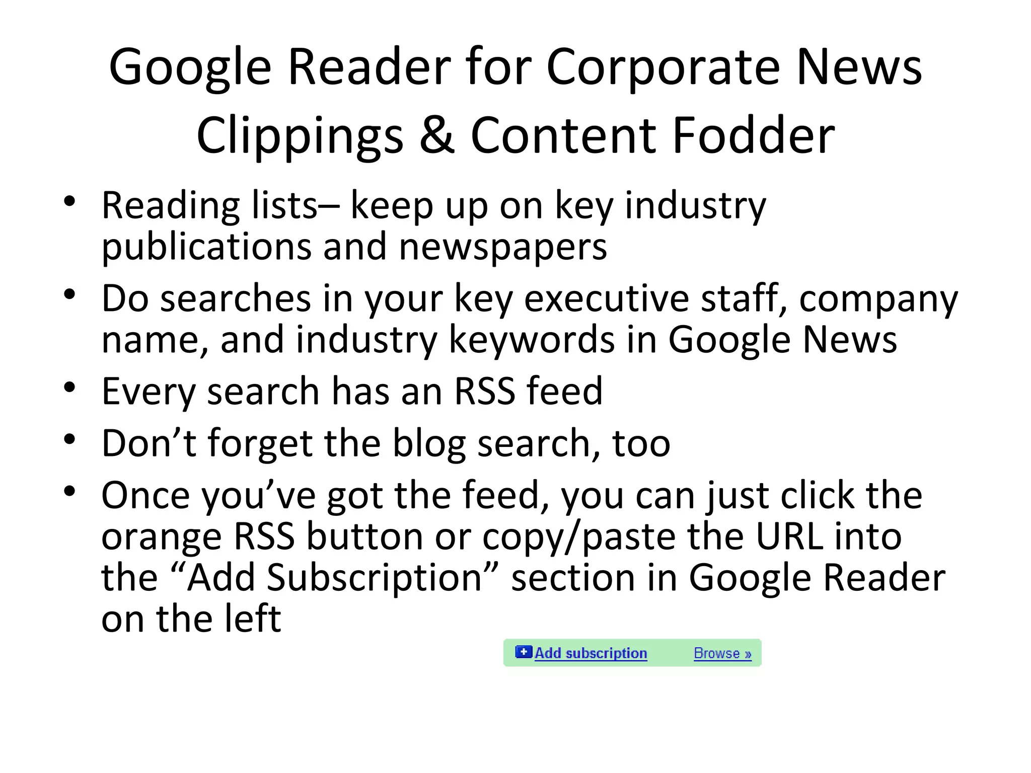 Google Reader for Corporate News Clippings & Content Fodder Reading lists– keep up on key industry publications and newspapers Do searches in your key executive staff, company name, and industry keywords in Google News Every search has an RSS feed Don’t forget the blog search, too Once you’ve got the feed, you can just click the orange RSS button or copy/paste the URL into the “Add Subscription” section in Google Reader on the left 