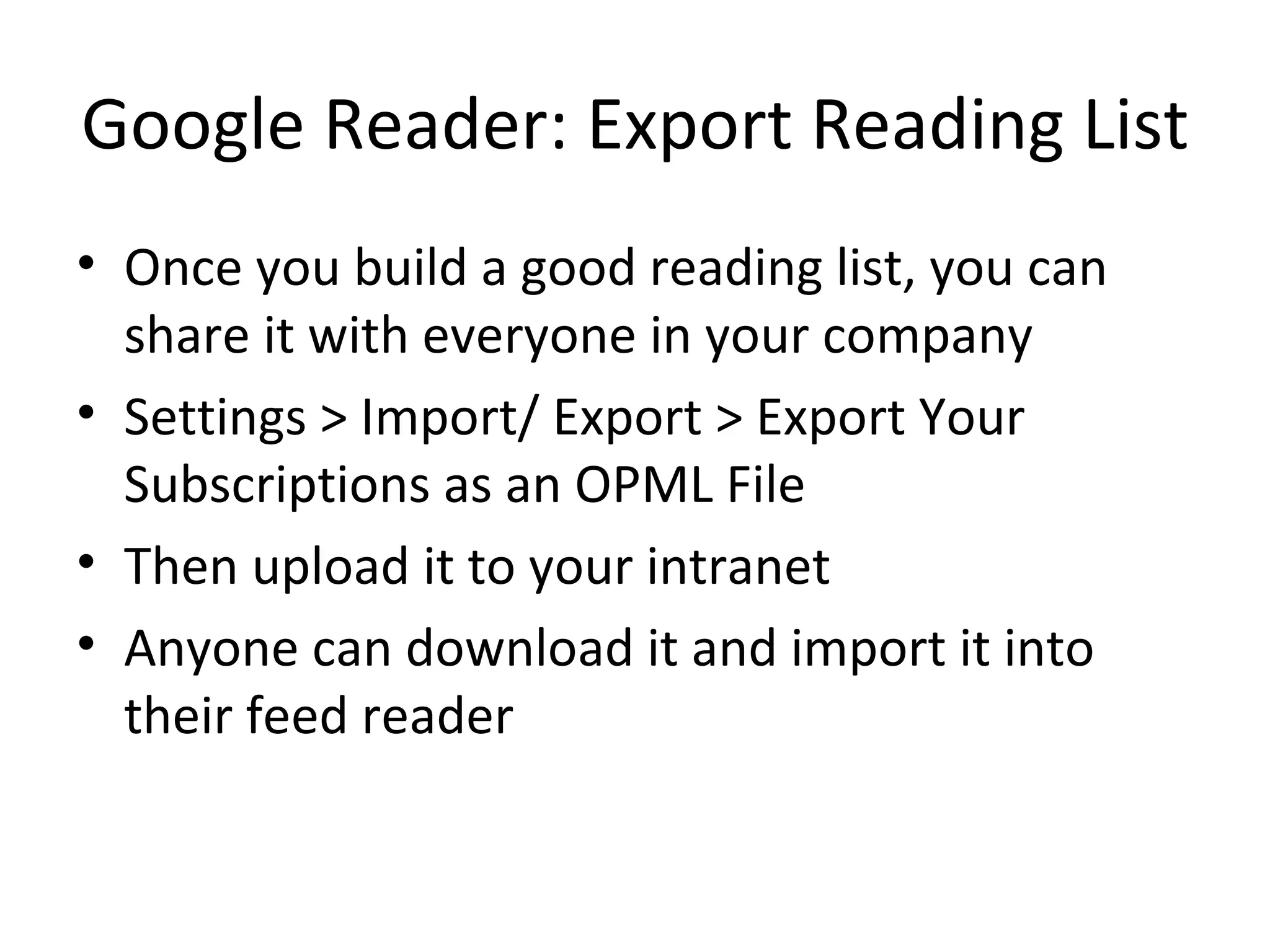 Google Reader: Export Reading List Once you build a good reading list, you can share it with everyone in your company Settings > Import/ Export > Export Your Subscriptions as an OPML File Then upload it to your intranet Anyone can download it and import it into their feed reader 