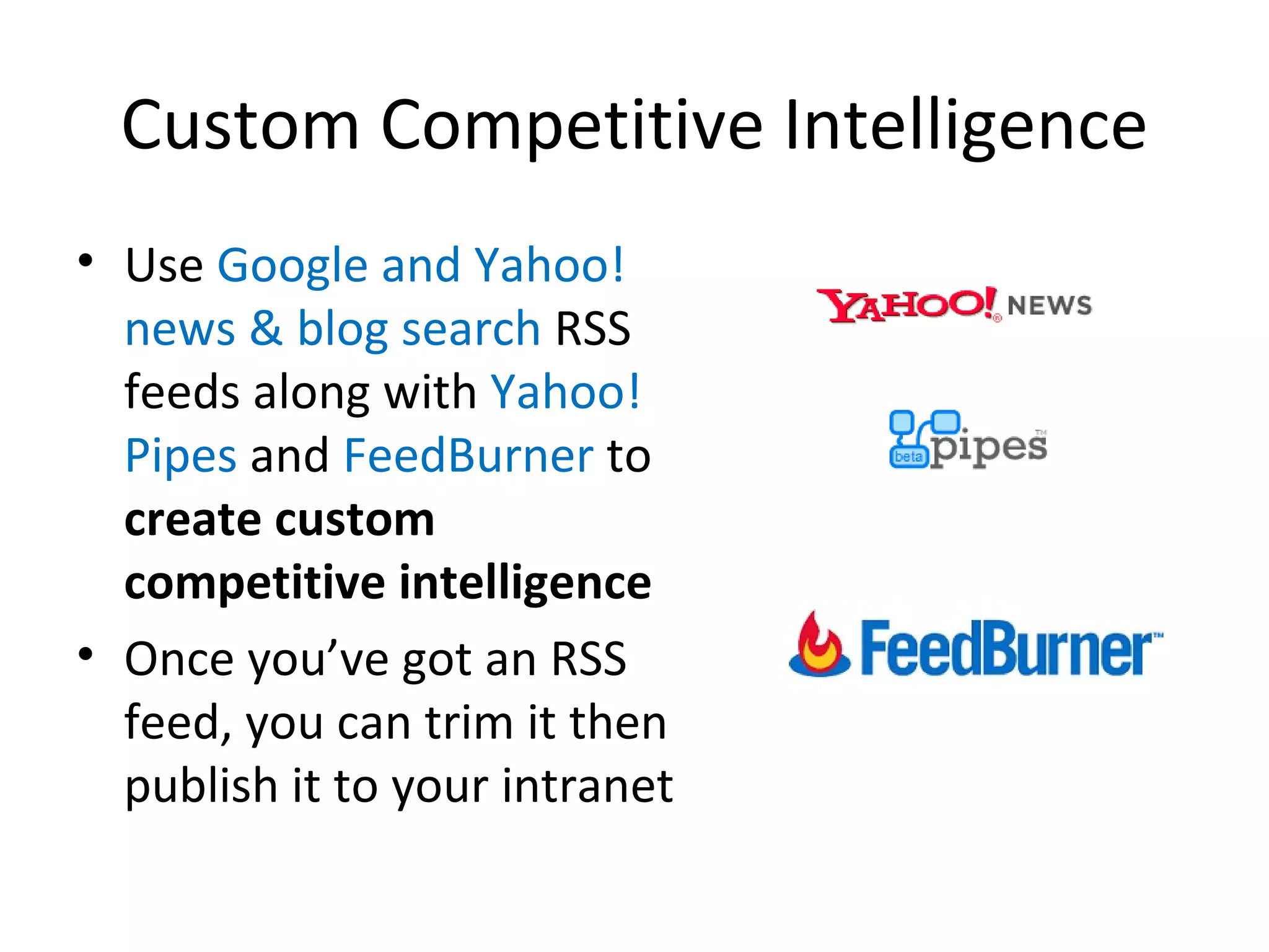 Custom Competitive Intelligence Use  Google and Yahoo! news & blog search  RSS feeds along with  Yahoo! Pipes  and  FeedBurner  to  create custom competitive intelligence Once you’ve got an RSS feed, you can trim it then publish it to your intranet 