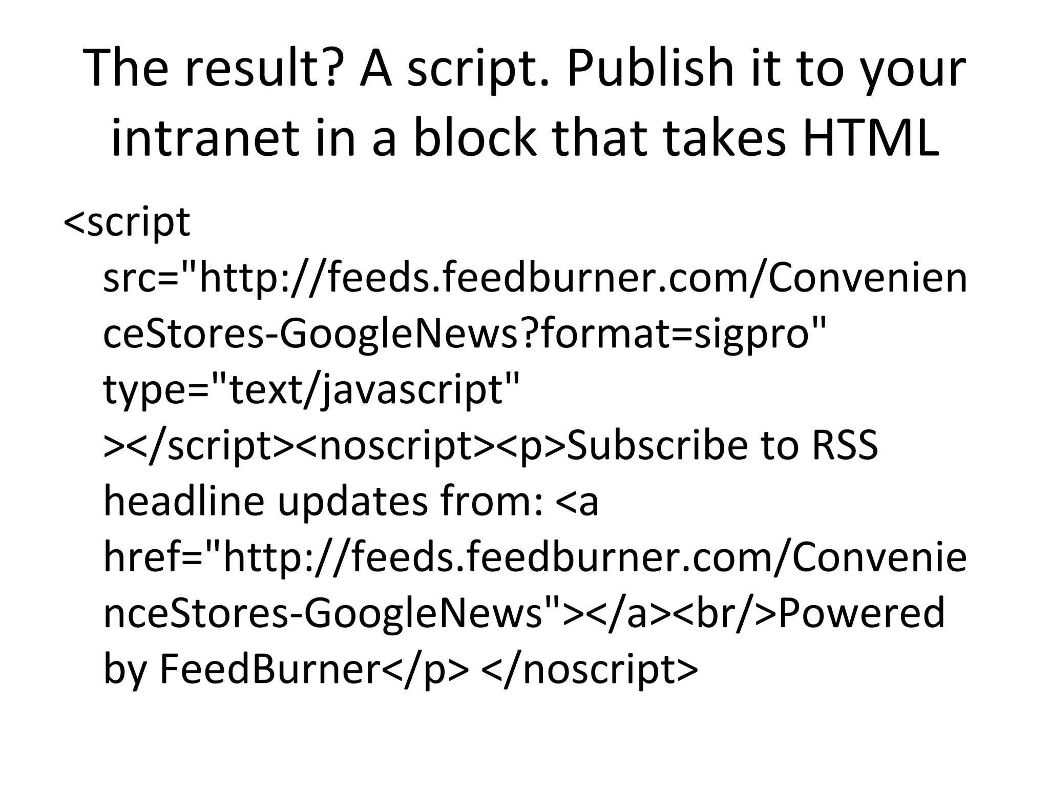 The result? A script. Publish it to your intranet in a block that takes HTML <script src="http://feeds.feedburner.com/ConvenienceStores-GoogleNews?format=sigpro" type="text/javascript" ></script><noscript><p>Subscribe to RSS headline updates from: <a href="http://feeds.feedburner.com/ConvenienceStores-GoogleNews"></a><br/>Powered by FeedBurner</p> </noscript> 