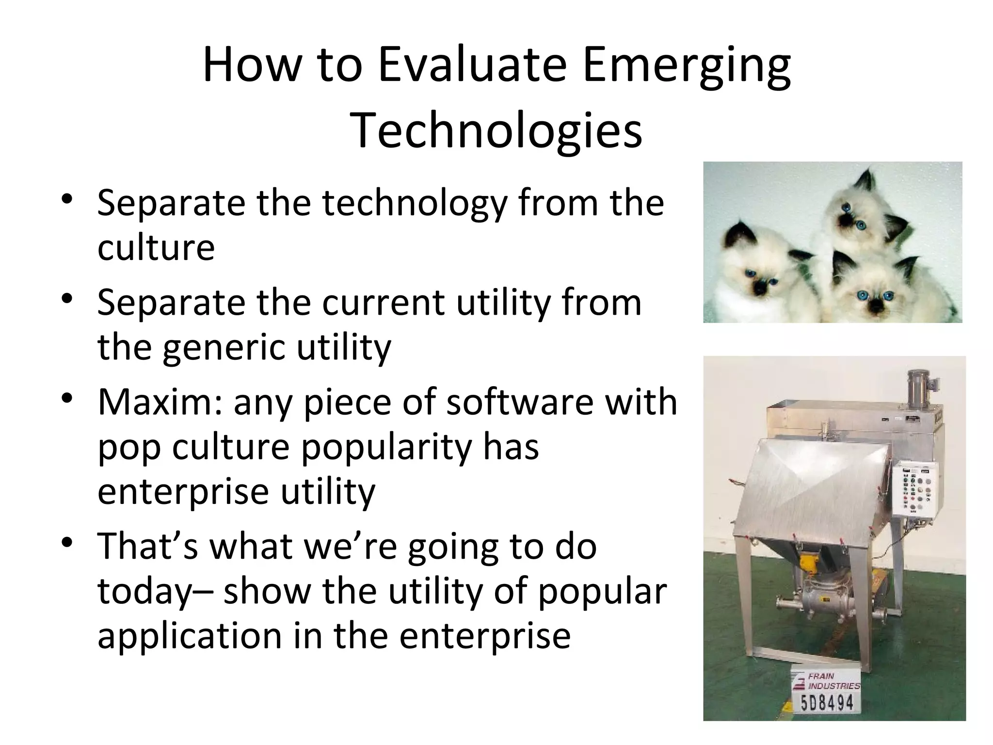 How to Evaluate Emerging Technologies Separate the technology from the culture Separate the current utility from the generic utility Maxim: any piece of software with pop culture popularity has enterprise utility That’s what we’re going to do today– show the utility of popular application in the enterprise 