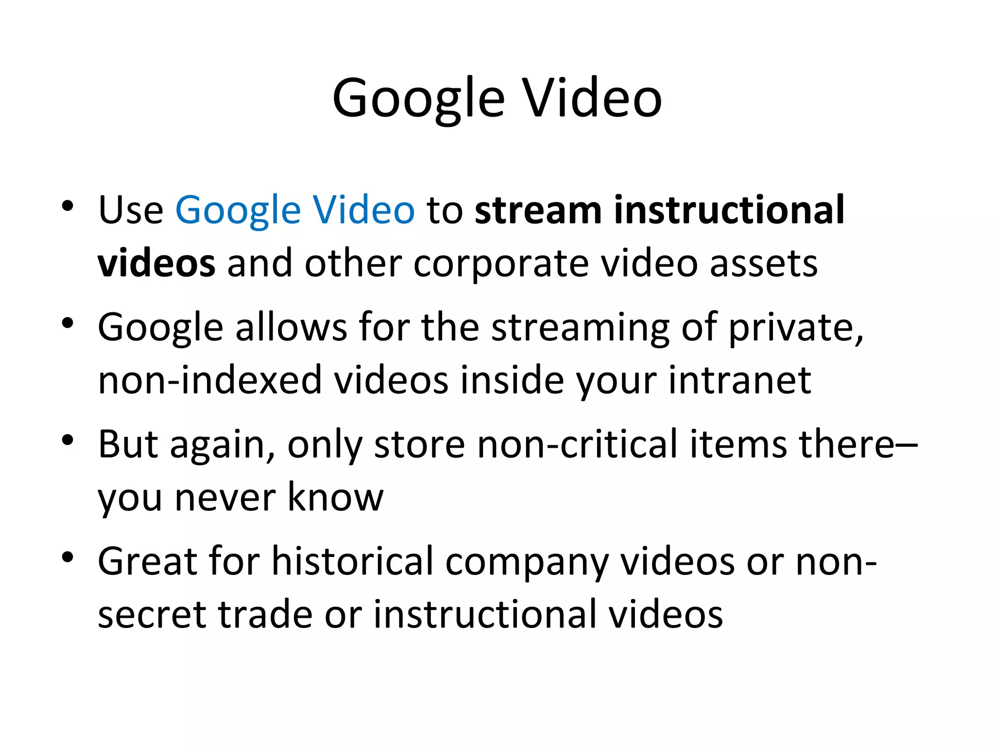 Google Video Use  Google Video  to  stream instructional videos  and other corporate video assets Google allows for the streaming of private, non-indexed videos inside your intranet But again, only store non-critical items there– you never know Great for historical company videos or non-secret trade or instructional videos 