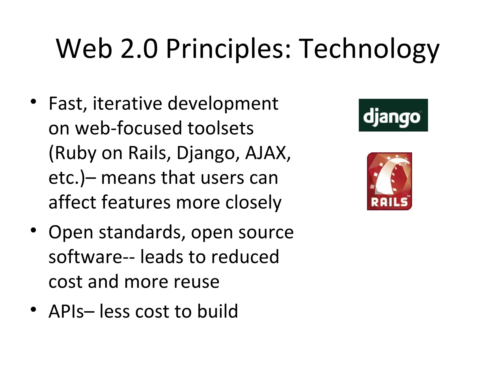 Web 2.0 Principles: Technology Fast, iterative development on web-focused toolsets (Ruby on Rails, Django, AJAX, etc.)– means that users can affect features more closely Open standards, open source software-- leads to reduced cost and more reuse APIs– less cost to build 