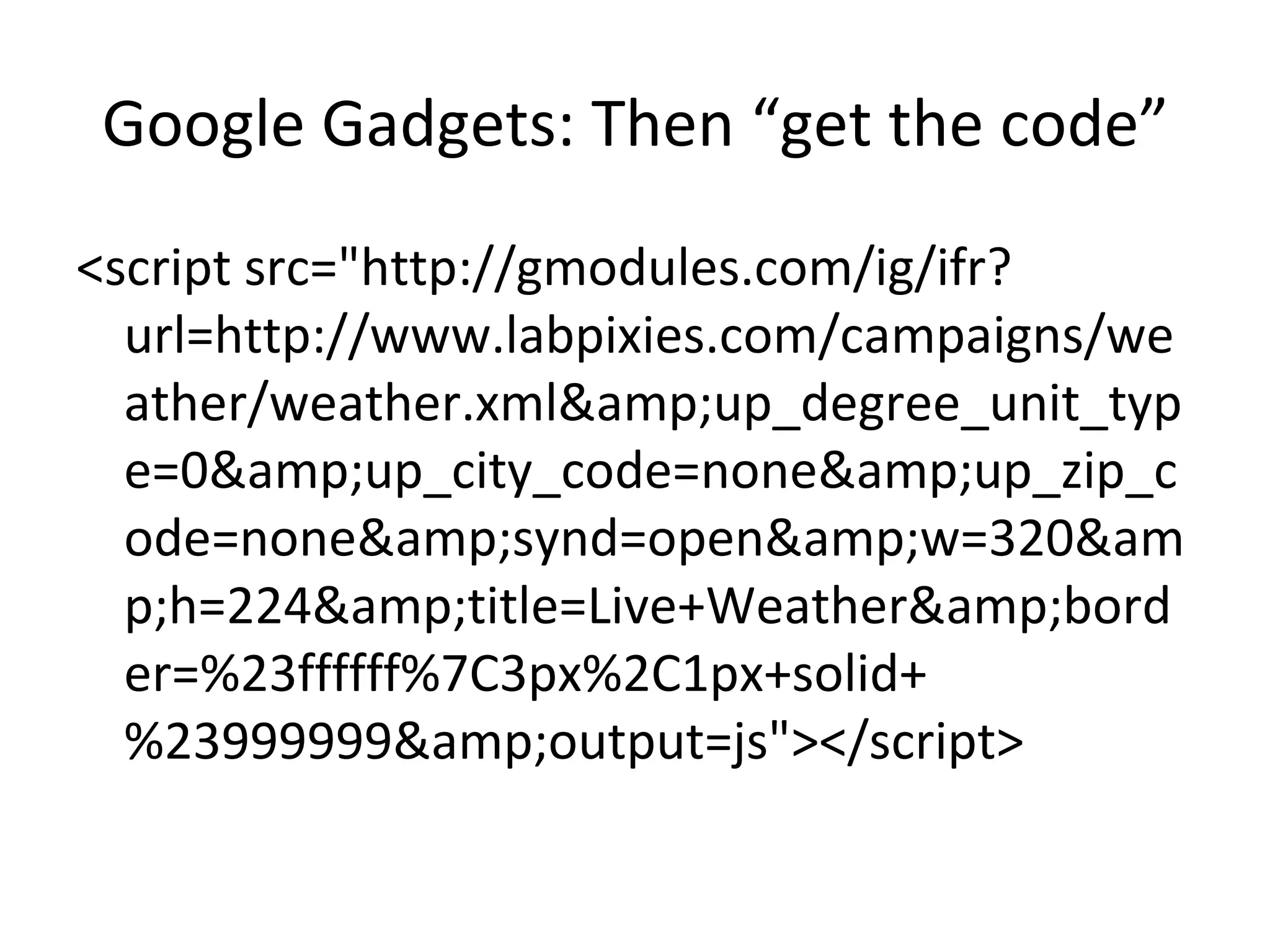 Google Gadgets: Then “get the code” <script src="http://gmodules.com/ig/ifr?url=http://www.labpixies.com/campaigns/weather/weather.xml&amp;up_degree_unit_type=0&amp;up_city_code=none&amp;up_zip_code=none&amp;synd=open&amp;w=320&amp;h=224&amp;title=Live+Weather&amp;border=%23ffffff%7C3px%2C1px+solid+%23999999&amp;output=js"></script> 