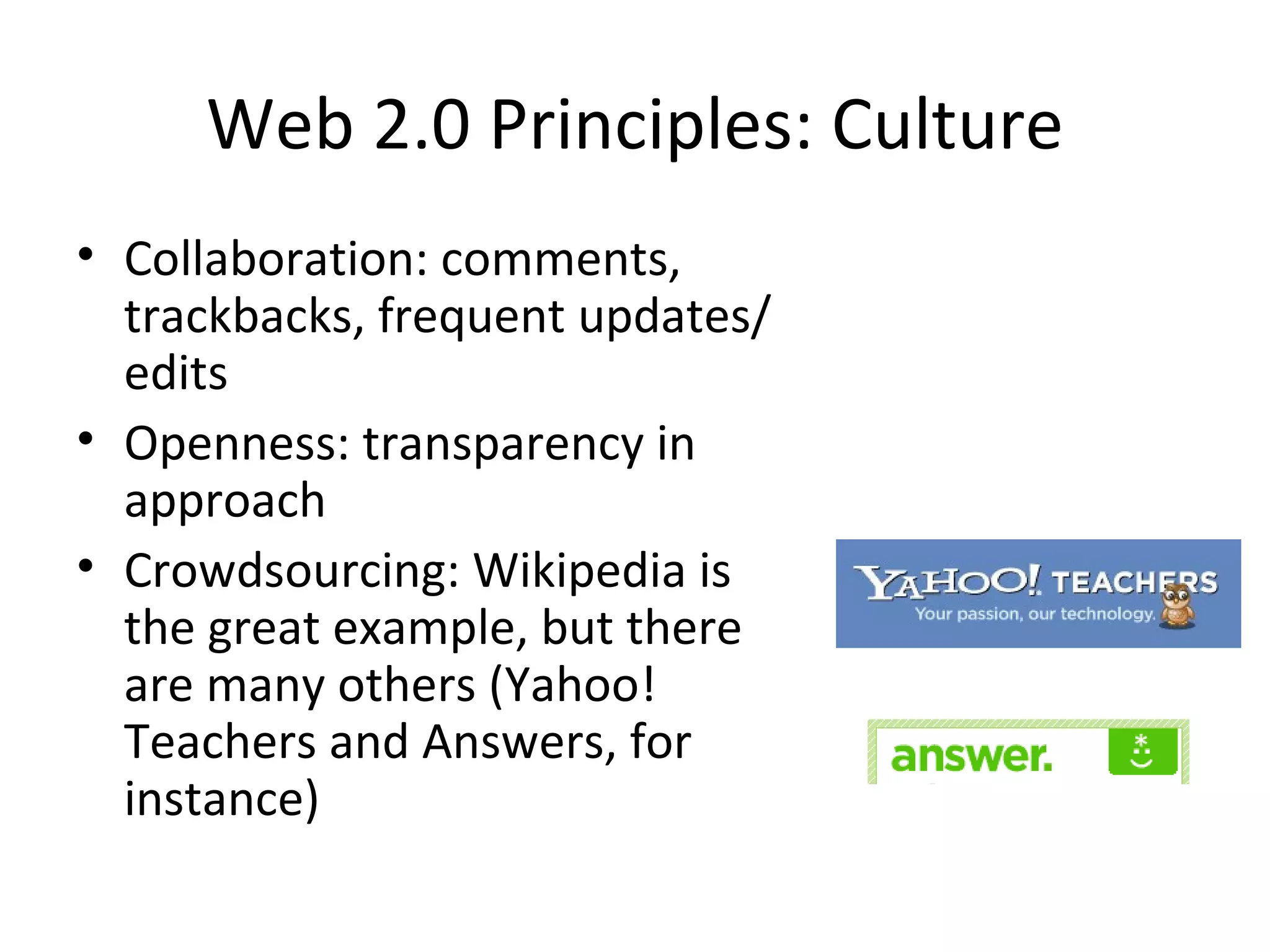 Web 2.0 Principles: Culture Collaboration: comments, trackbacks, frequent updates/ edits Openness: transparency in approach Crowdsourcing: Wikipedia is the great example, but there are many others (Yahoo! Teachers and Answers, for instance) 