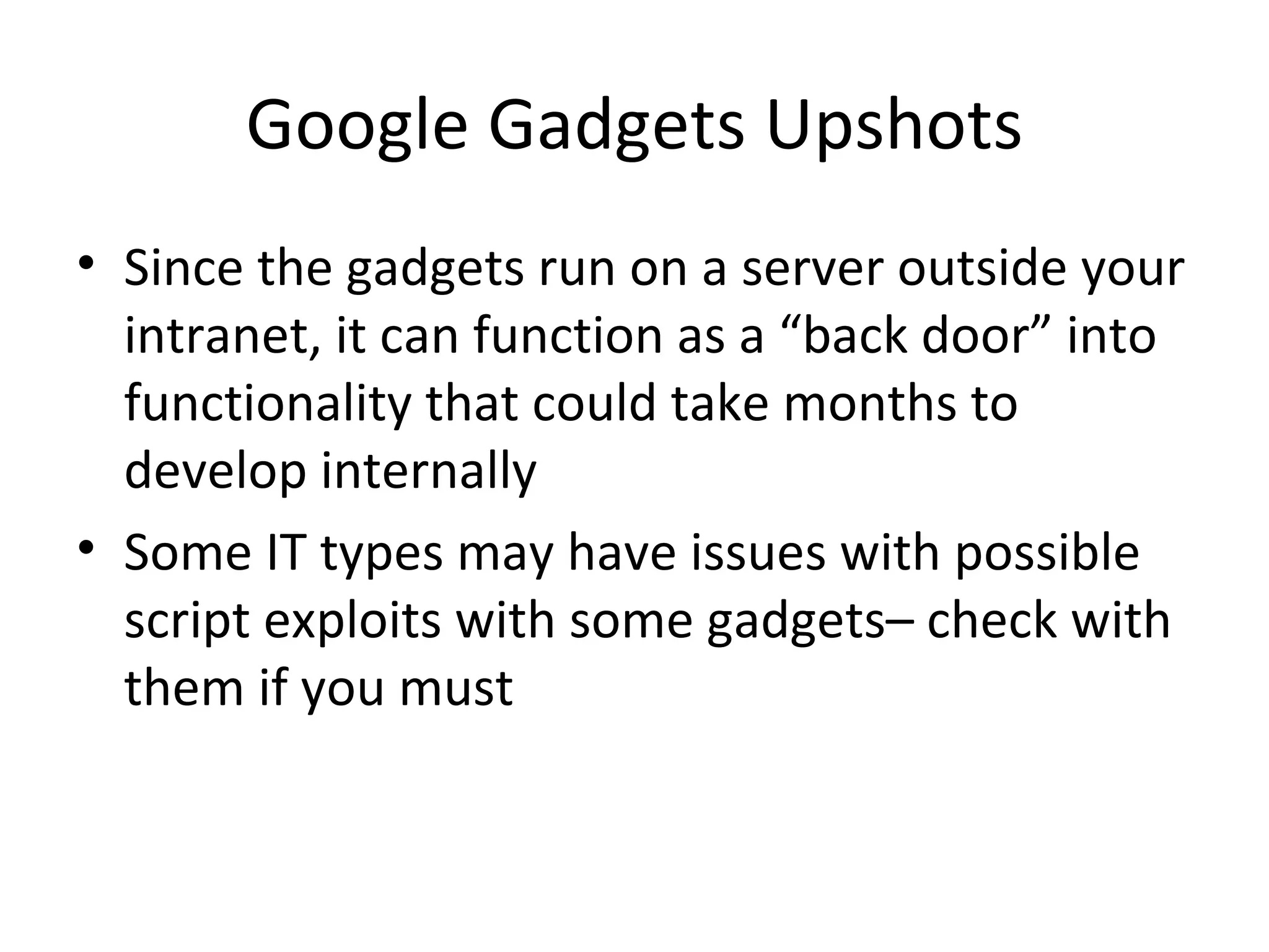 Google Gadgets Upshots Since the gadgets run on a server outside your intranet, it can function as a “back door” into functionality that could take months to develop internally Some IT types may have issues with possible script exploits with some gadgets– check with them if you must 