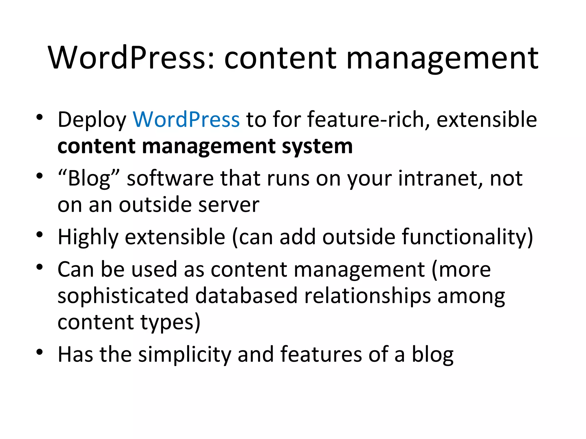 WordPress: content management Deploy  WordPress  to for feature-rich, extensible  content management system “ Blog” software that runs on your intranet, not  on an outside server Highly extensible (can add outside functionality) Can be used as content management (more sophisticated databased relationships among content types) Has the simplicity and features of a blog 