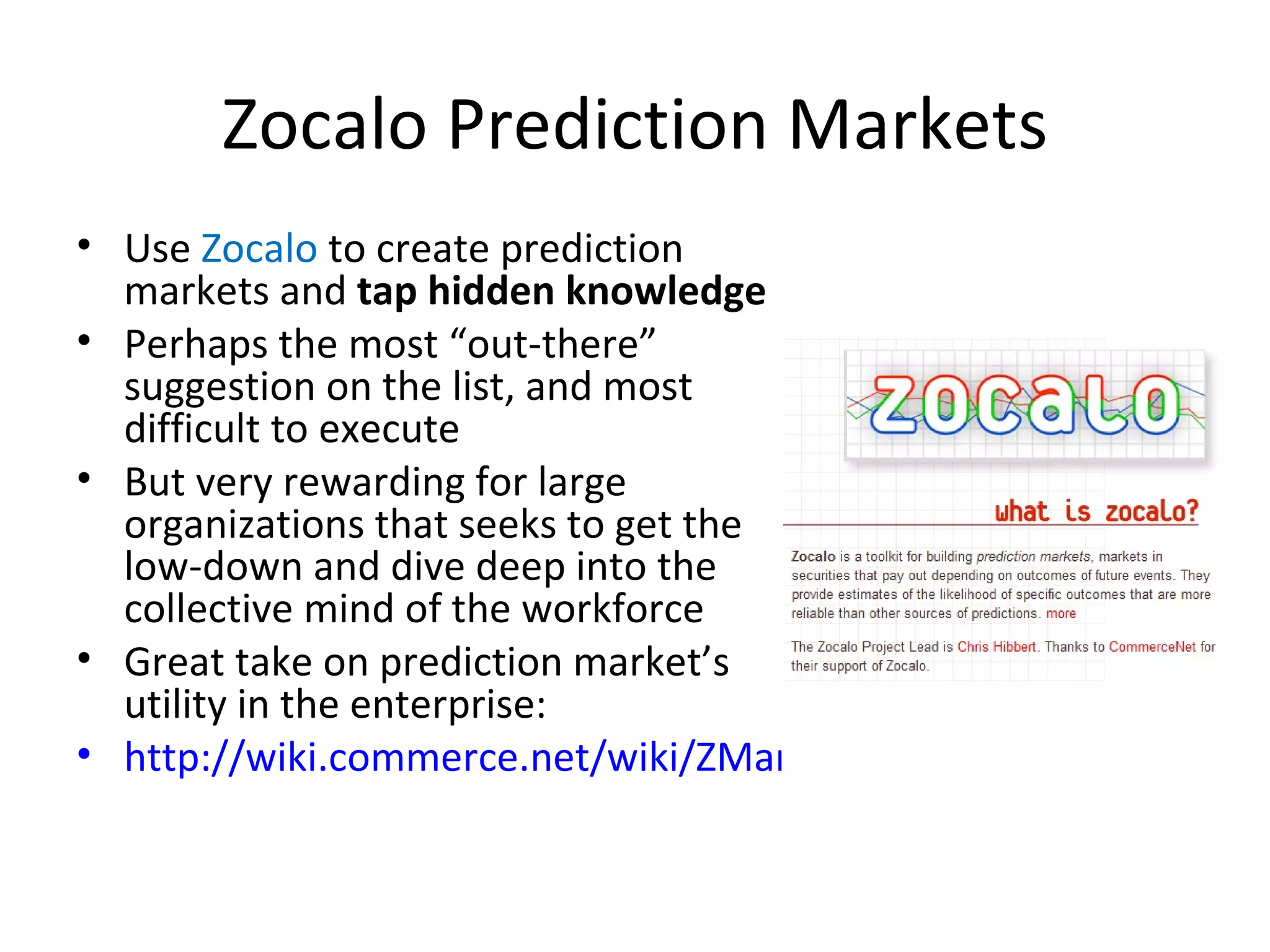 Zocalo Prediction Markets Use  Zocalo  to create prediction markets and  tap hidden knowledge Perhaps the most “out-there” suggestion on the list, and most difficult to execute But very rewarding for large organizations that seeks to get the low-down and dive deep into the collective mind of the workforce Great take on prediction market’s utility in the enterprise: http://wiki.commerce.net/wiki/ZMarket 