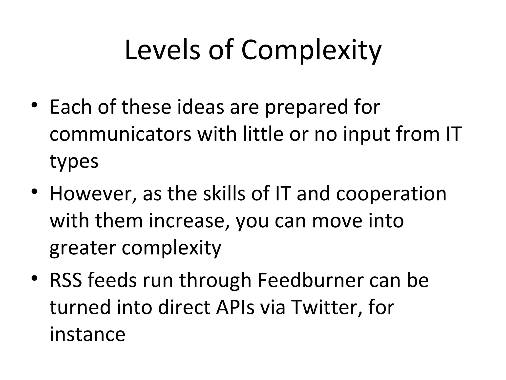 Levels of Complexity Each of these ideas are prepared for communicators with little or no input from IT types However, as the skills of IT and cooperation with them increase, you can move into greater complexity RSS feeds run through Feedburner can be turned into direct APIs via Twitter, for instance 