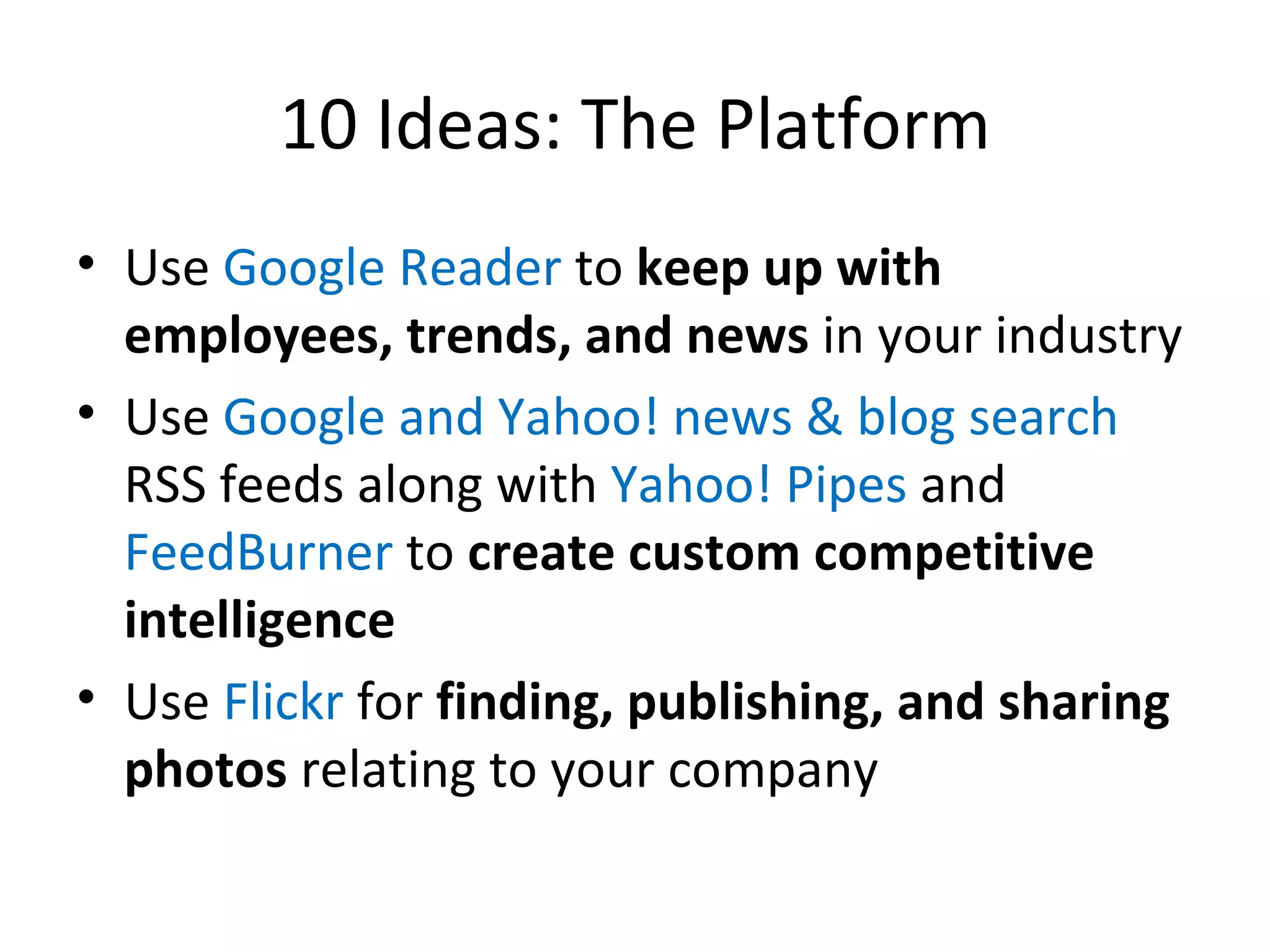 10 Ideas: The Platform Use  Google Reader  to  keep up with employees, trends, and news  in your industry Use  Google and Yahoo! news & blog search  RSS feeds along with  Yahoo! Pipes  and  FeedBurner  to  create custom competitive intelligence Use  Flickr  for  finding, publishing, and sharing photos  relating to your company 