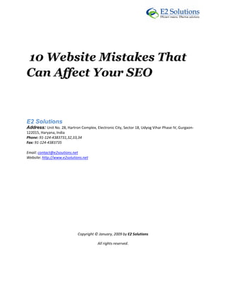  




10 Website Mistakes That
Can Affect Your SEO
 



E2 Solutions 
Address: Unit No. 28, Hartron Complex, Electronic City, Sector 18, Udyog Vihar Phase IV, Gurgaon‐
122015, Haryana, India 
Phone: 91‐124‐4383731,32,33,34 
Fax: 91‐124‐4383735 

Email: contact@e2soutions.net 
Website: http://www.e2solutions.net  

 

                                                    

                                                    

                                                    

                                                    

                                                    

                                                    

                             Copyright © January, 2009 by E2 Solutions 

                                         All rights reserved. 

                                                    

                                                    
 