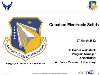 Quantum Electronic Solids


                                                                                                        07 March 2012


                                                                                     Dr. Harold Weinstock
                                                                                         Program Manager
                                                                                              AFOSR/RSE
         Integrity  Service  Excellence                                  Air Force Research Laboratory


15 February 2012              DISTRIBUTION A: Approved for public release; distribution is unlimited.                   1
 