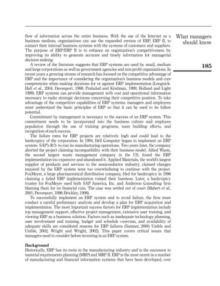 flow of information across the entire business. With the use of the Internet as a        What managers
business medium, organizations can use the expanded version of ERP, ERP II, to             should know
connect their internal business systems with the systems of customers and suppliers.
The purpose of ERP/ERP II is to enhance an organization’s competitiveness by
improving its ability to generate accurate and timely information for managerial
decision making.
   A review of the literature suggests that ERP systems are used by small, medium                 185
and large corporations as well as government agencies and non-profit organizations. In
recent years a growing stream of research has focused on the competitive advantage of
ERP and the importance of considering the organization’s business models and core
competencies when making decisions for or against ERP implementation (Lengnick-
Hall et al., 2004; Davenport, 1998; Prahalad and Krishnan, 1999; Holland and Light
1999). ERP systems can provide management with cost and operational information
necessary to make strategic decisions concerning their competitive position. To take
advantage of the competitive capabilities of ERP systems, managers and employees
must understand the basic principles of ERP so that it can be used to its fullest
potential.
   Commitment by management is necessary to the success of an ERP system. This
commitment needs to be incorporated into the business culture and employee
population through the use of training programs, team building efforts, and
recognition of each success.
   The failure rates for ERP projects are relatively high and could lead to the
bankruptcy of the corporation. In 1994, Dell Computer began to implement an ERP
system- SAP’s R/3- to run its manufacturing operations. Two years later, the company
aborted the project claiming incompatibility with their business model. Allied Waste,
the second largest waste management company in the US, found the ERP
implementation too expensive and abandoned it. Applied Materials, the world’s largest
supplier of products and services to the semiconductor industry, claimed changes
required by the ERP system were too overwhelming to continue with the project.
FoxMeyer, a large pharmaceutical distribution company, filed for bankruptcy in 1996
claiming a failed ERP implementation ruined their business. Later, a bankruptcy
trustee for FoxMeyer sued both SAP America, Inc. and Anderson Consulting firm
blaming them for its financial ruin. The case was settled out of court (Mabert et al.,
2001; Davenport, 1998; Brickley, 1998).
   To successfully implement an ERP system and to avoid failure, the firm must
conduct a careful preliminary analysis and develop a plan for ERP acquisition and
implementation. The most important success factors for ERP implementation include
top management support, effective project management, extensive user training, and
viewing ERP as a business solution. Factors such as inadequate technology planning,
user involvement and training, budget and schedule overruns, and availability of
adequate skills are considered reasons for ERP failures (Sumner, 2000; Umble and
Umble, 2002; Wright and Wright, 2002). This paper covers critical issues that
managers need to consider before investing in an ERP system.

Background
Historically, ERP has its roots in the manufacturing industry and is the successor to
material requirements planning (MRP) and MRP II. ERP is the most recent in a number
of manufacturing and financial information systems that have been developed, over
 