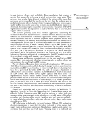 increase business efficiency and profitability. Firms manufacture their products or       What managers
provide their services by performing a set of processes that create value. These
processes form a value chain. A firm is profitable if the outcome of the value chain
                                                                                            should know
provides a service or product that can be sold for more than the producer spent in
product creation and delivery. By improving or reengineering business processes, poor
quality and the most costly areas of the operation can be identified and improved or
eliminated, thus increasing the value of the processes in the value chain. ERP/ERP II
implementation enables the organization to analyze the value chain as a system, from
                                                                                                   187
supplier to firm to customer.
   ERP systems generally come with standard applications centralizing the
information of separate departments into a common database. The use of a common
database and standardization of business applications provide companies with a
similar appearance and use of software programs. These programs become more
universal throughout the company. Standardizing the appearance and applications of
various programs that are used in individual departments can create greater ease of
use and improve efficiency. Whether a company is local or global, ERP systems can be
used to install consistent operating practices throughout the enterprise. Most ERP
systems have a customized browser that allows managers and employees to configure
their own view of the program. Managers can set-up access control preventing
unauthorized access by employees, customers, and business partners to sensitive
information. Companies with multiple locations can alter their ERP applications to suit
the needs of each location while sharing a core of common information.
   Manufacturing and business organizations are not the only beneficiaries of ERP
systems. Many local, state, and federal government agencies as well as colleges and
universities are also benefiting from ERP systems.
   The city officials of Pasadena, California decided to implement an ERP system in
1996. Before the implementation, it took the city 10 days per month to generate various
financial reports; ERP reduced this time to 1 day, leaving 9 days for other important
tasks to be performed (Ferrando, 2000). The state of Georgia’s Department of
Administrative Services spent a year and a half and $52 million dollars to implement
an ERP system. The system serves eighty agencies and 5,000 users. The
implementation reduced annual contract reviews from weeks to hours; audit
preparation time was cut by more than 50 per cent and financial information inquiries
can be done online in real time instead of weeks (Songini, 2000). The US government
plans, for the fiscal year 2009, to spend $7.7 billion dollars on ERP products and
services (Chabrow, 2004). Government contractors who do not have enterprise systems
and wish to stay compliant with government standards may be forced to implement
ERP systems.
   Colleges and universities such as the American University in Washington DC,
Dominican University of California, College of the Holy Cross of Massachusetts, and
Columbia College Chicago are using ERP to allow students to register and make
payments online; generate reports for top administrators; provide access to high school
counselors; track faculty teaching records; check instructor and classroom availability
for course scheduling; and enforce registration rules and conduct degree audits among
others (Savarese, 2003).
   ERP is becoming a platform for electronic business, B2B and B2C, applications
allowing organizations to reduce their inventory costs and to better manage their
supply chains and customer relationship. Manufactures, suppliers, and retailers can
coordinate their activities and track items. Tracking items is a well-used and
 