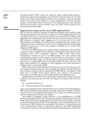 MRN    convenient benefit of ERP systems. By using bar codes or placing radio frequency
       identification tags on items companies can find exactly where the item is in the value
29,4   chain, prevent theft, and determine its delivery time accurately so that the customer
       receives the goods on time. Kohler Co., a large manufacturer of kitchen and bath
       products, uses an ERP system to track items in the shipping process, solve problems
       associated with orders, forecast monthly sales, and ensure on-time delivery of its
       products (Bartholomew, 2002).
188
       Organizational change and the costs of ERP implementation
       ERP systems are extremely expensive to implement. Managers must carefully weigh
       the costs and benefits of such a system to ensure if it is worth implementing. The costs
       of an ERP system come in various forms and there are a wide variety of different costs
       stemming from numerous areas both internal and external to the company. The cost of
       ERP software is relatively small, ranging from 10 to 20 per cent of the overall
       implementation costs (Mabert et al., 2001). Process reengineering costs, support costs,
       training costs, data conversion costs, and the cost of changing information technology
       architecture are just a few of the many expenses a company has to consider when
       adopting an ERP system.
          The cost of the ERP package varies among vendors and depends on the size of the
       corporation, type of package, and the degree of customization and integration. Some
       companies require more customized versions of ERP systems than others.
       Customization increases the cost of an ERP package. The more advanced and
       complicated the company and the system, the greater the cost. According to a study
       preformed by the Meta Group, out of 63 companies examined, they found the average
       total cost of a complete ERP system to be approximately $9 million. However, this
       figure seems relatively low compared to many companies who spend hundreds of
       millions on their systems (Leitch, 2002).
          ERP systems costs include both fixed and up-front costs as well as recurring costs
       that continue annually to keep the system running and updated as needed. There are
       several primary fixed cost drivers associated with ERP systems. The majority of the
       fixed costs of an ERP system include software costs, changes in the operation
       environment, consulting costs, as well as implementation and integration costs.
          Implementation of an ERP system often requires fundamental changes in the way
       employees and functional areas do their wok. Support for change could be for two
       reasons:
         (1) to remain competitive, or
         (2) to gain advantage over the competition.
       Clearly, top management must understand the scope of change when implementing an
       ERP system. Noticeable change requires a strategic response that includes a collection
       of factors such as the organizational structure, the strength of competitive position,
       and the competitive environment of the industry.
          One method of managing change effectively is the establishment of an ERP
       planning and implementation team. This team is comprised of representatives from all
       major functional areas and top management. Formation of a team provides a structure
       for determining the impact of ERP on the organization. The team should develop a set
       of priorities for ERP modules to be implemented. Involvement of the functional units
       in the implementation process is particularly important since ERP applications
       cross-functional unit lines. This participation facilitates implementation activities and
 