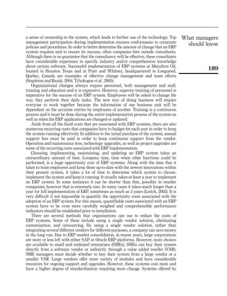 a sense of ownership in the system, which leads to further use of the technology. Top       What managers
management participation during implementation ensures conformance to corporate
policies and procedures. In order to better determine the amount of change that an ERP
                                                                                              should know
system requires and to ensure its success, often companies hire outside consultants.
Although there is no guarantee that the consultancy will be effective, these consultants
have considerable experience in specific industry and/or comprehensive knowledge
about certain software. Successful implementation of ERP systems at Marathon Oil,
located in Houston Texas and at Pratt and Whitney, headquartered in Longueuil,
                                                                                                     189
Quebec, Canada are examples of effective change management and team efforts
(Stapleton and Rezak, 2004; Tchokogue et al., 2005).
   Organizational changes always require personnel, both management and staff,
training and education and it is expensive. However, superior training of personnel is
imperative for the success of an ERP system. Employees will be asked to change the
way they perform their daily tasks. The new way of doing business will require
everyone to work together because the information of one business unit will be
dependant on the accurate entries by employees of another. Training is a continuous
process and it must be done during the entire implementation process of the system as
well as when the ERP applications are changed or updated.
   Aside from all the fixed costs that are associated with ERP systems, there are also
numerous recurring costs that companies have to budget for each year in order to keep
the system running effectively. In addition to the initial purchase of the system, annual
support fees must be paid in order to keep continuous support from the vendor.
Operation and maintenance fees, technology upgrades, as well as project upgrades are
some of the recurring costs associated with ERP implementation.
   Choosing, implementing, maintaining, and updating an ERP system takes an
extraordinary amount of time. Company time, time when other functions could be
performed, is a huge opportunity cost of ERP systems. Along with the time that it
takes to train employees and keep them up-to-date with the newest innovations within
their present system, it takes a lot of time to determine which system to choose,
implement the system and keep it running. It usually takes at least a year to implement
an ERP system. In some instances it can be shorter than that, possibly in smaller
companies; however that is extremely rare. In many cases it takes much longer than a
year for full implementation of ERP, sometimes as much as 3 years (Leitch, 2002). It is
very difficult if not impossible to quantify the opportunity costs associated with the
adoption of an ERP system. For this reason, quantifiable costs associated with an ERP
system have to be even more carefully weighed and comprehensible performance
indicators should be established prior to installation.
   There are several methods that organizations can use to reduce the costs of
ERP systems. Some of these include using a single vendor solution, eliminating
customization, and outsourcing. By using a single vendor solution, rather than
integrating several different vendors for different purposes, a company can save money
in the long run. Due to ERP market consolidation, in recent years, large corporations
are more or less left with either SAP or Oracle ERP platforms. However, more choices
are available to small and midsized enterprises (SMEs). SMEs can buy their system
directly from a software vendor or indirectly through a value added reseller (VAR).
SME managers must decide whether to buy their system from a large vendor or a
smaller VAR. Large vendors offer more variety of modules and have considerable
resources for ongoing support and upgrades. However, these systems cost more and
have a higher degree of standardization requiring more change. Systems offered by
 