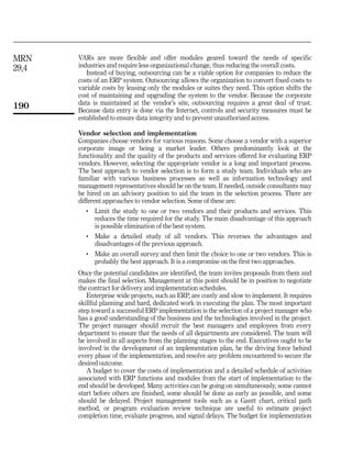 MRN    VARs are more flexible and offer modules geared toward the needs of specific
29,4   industries and require less organizational change, thus reducing the overall costs.
          Instead of buying, outsourcing can be a viable option for companies to reduce the
       costs of an ERP system. Outsourcing allows the organization to convert fixed costs to
       variable costs by leasing only the modules or suites they need. This option shifts the
       cost of maintaining and upgrading the system to the vendor. Because the corporate
       data is maintained at the vendor’s site, outsourcing requires a great deal of trust.
190    Because data entry is done via the Internet, controls and security measures must be
       established to ensure data integrity and to prevent unauthorized access.

       Vendor selection and implementation
       Companies choose vendors for various reasons. Some choose a vendor with a superior
       corporate image or being a market leader. Others predominantly look at the
       functionality and the quality of the products and services offered for evaluating ERP
       vendors. However, selecting the appropriate vendor is a long and important process.
       The best approach to vendor selection is to form a study team. Individuals who are
       familiar with various business processes as well as information technology and
       management representatives should be on the team. If needed, outside consultants may
       be hired on an advisory position to aid the team in the selection process. There are
       different approaches to vendor selection. Some of these are:
          .   Limit the study to one or two vendors and their products and services. This
              reduces the time required for the study. The main disadvantage of this approach
              is possible elimination of the best system.
          .   Make a detailed study of all vendors. This reverses the advantages and
              disadvantages of the previous approach.
          .   Make an overall survey and then limit the choice to one or two vendors. This is
              probably the best approach. It is a compromise on the first two approaches.
       Once the potential candidates are identified, the team invites proposals from them and
       makes the final selection. Management at this point should be in position to negotiate
       the contract for delivery and implementation schedules.
          Enterprise wide projects, such as ERP, are costly and slow to implement. It requires
       skillful planning and hard, dedicated work in executing the plan. The most important
       step toward a successful ERP implementation is the selection of a project manager who
       has a good understanding of the business and the technologies involved in the project.
       The project manager should recruit the best managers and employees from every
       department to ensure that the needs of all departments are considered. The team will
       be involved in all aspects from the planning stages to the end. Executives ought to be
       involved in the development of an implementation plan, be the driving force behind
       every phase of the implementation, and resolve any problem encountered to secure the
       desired outcome.
          A budget to cover the costs of implementation and a detailed schedule of activities
       associated with ERP functions and modules from the start of implementation to the
       end should be developed. Many activities can be going on simultaneously, some cannot
       start before others are finished, some should be done as early as possible, and some
       should be delayed. Project management tools such as a Gantt chart, critical path
       method, or program evaluation review technique are useful to estimate project
       completion time, evaluate progress, and signal delays. The budget for implementation
 