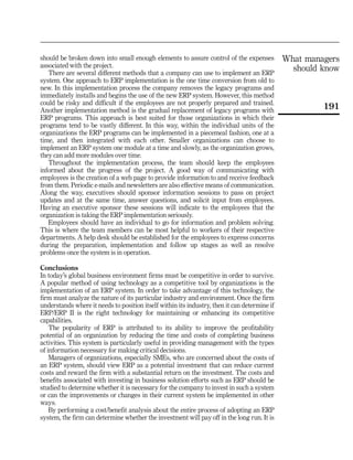 should be broken down into small enough elements to assure control of the expenses            What managers
associated with the project.
   There are several different methods that a company can use to implement an ERP
                                                                                                should know
system. One approach to ERP implementation is the one time conversion from old to
new. In this implementation process the company removes the legacy programs and
immediately installs and begins the use of the new ERP system. However, this method
could be risky and difficult if the employees are not properly prepared and trained.
Another implementation method is the gradual replacement of legacy programs with
                                                                                                       191
ERP programs. This approach is best suited for those organizations in which their
programs tend to be vastly different. In this way, within the individual units of the
organizations the ERP programs can be implemented in a piecemeal fashion, one at a
time, and then integrated with each other. Smaller organizations can choose to
implement an ERP system one module at a time and slowly, as the organization grows,
they can add more modules over time.
   Throughout the implementation process, the team should keep the employees
informed about the progress of the project. A good way of communicating with
employees is the creation of a web page to provide information to and receive feedback
from them. Periodic e-mails and newsletters are also effective means of communication.
Along the way, executives should sponsor information sessions to pass on project
updates and at the same time, answer questions, and solicit input from employees.
Having an executive sponsor these sessions will indicate to the employees that the
organization is taking the ERP implementation seriously.
   Employees should have an individual to go for information and problem solving.
This is where the team members can be most helpful to workers of their respective
departments. A help desk should be established for the employees to express concerns
during the preparation, implementation and follow up stages as well as resolve
problems once the system is in operation.

Conclusions
In today’s global business environment firms must be competitive in order to survive.
A popular method of using technology as a competitive tool by organizations is the
implementation of an ERP system. In order to take advantage of this technology, the
firm must analyze the nature of its particular industry and environment. Once the firm
understands where it needs to position itself within its industry, then it can determine if
ERP/ERP II is the right technology for maintaining or enhancing its competitive
capabilities.
    The popularity of ERP is attributed to its ability to improve the profitability
potential of an organization by reducing the time and costs of completing business
activities. This system is particularly useful in providing management with the types
of information necessary for making critical decisions.
    Managers of organizations, especially SMEs, who are concerned about the costs of
an ERP system, should view ERP as a potential investment that can reduce current
costs and reward the firm with a substantial return on the investment. The costs and
benefits associated with investing in business solution efforts such as ERP should be
studied to determine whether it is necessary for the company to invest in such a system
or can the improvements or changes in their current system be implemented in other
ways.
    By performing a cost/benefit analysis about the entire process of adopting an ERP
system, the firm can determine whether the investment will pay off in the long run. It is
 