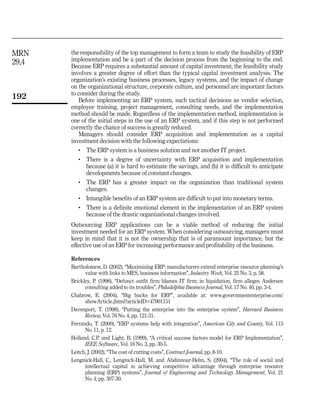 MRN    the responsibility of the top management to form a team to study the feasibility of ERP
29,4   implementation and be a part of the decision process from the beginning to the end.
       Because ERP requires a substantial amount of capital investment, the feasibility study
       involves a greater degree of effort than the typical capital investment analysis. The
       organization’s existing business processes, legacy systems, and the impact of change
       on the organizational structure, corporate culture, and personnel are important factors
       to consider during the study.
192        Before implementing an ERP system, such tactical decisions as vendor selection,
       employee training, project management, consulting needs, and the implementation
       method should be made. Regardless of the implementation method, implementation is
       one of the initial steps in the use of an ERP system, and if this step is not performed
       correctly the chance of success is greatly reduced.
           Managers should consider ERP acquisition and implementation as a capital
       investment decision with the following expectations:
          .   The ERP system is a business solution and not another IT project.
          .   There is a degree of uncertainty with ERP acquisition and implementation
              because (a) it is hard to estimate the savings, and (b) it is difficult to anticipate
              developments because of constant changes.
          .   The ERP has a greater impact on the organization than traditional system
              changes.
          .   Intangible benefits of an ERP system are difficult to put into monetary terms.
          .   There is a definite emotional element in the implementation of an ERP system
              because of the drastic organizational changes involved.
       Outsourcing ERP applications can be a viable method of reducing the initial
       investment needed for an ERP system. When considering outsourcing, managers must
       keep in mind that it is not the ownership that is of paramount importance, but the
       effective use of an ERP for increasing performance and profitability of the business.

       References
       Bartholomew, D. (2002), ‘‘Maximizing ERP: manufacturers extend enterprise resource planning’s
             value with links to MES, business information’’, Industry Week, Vol. 25 No. 3, p. 58.
       Brickley, P. (1998), ‘‘Defunct outfit firm blames IT firm; in liquidation, firm alleges Andersen
             consulting added to its troubles’’, Philadelphia Business Journal, Vol. 17 No. 40, pp. 3-4.
       Chabrow, E. (2004), ‘‘Big bucks for ERP’’, available at: www.governmententerprise.com/
             showArticle.jhtml?articleID=47901151
       Davenport, T. (1998), ‘‘Putting the enterprise into the enterprise system’’, Harvard Business
             Review, Vol. 76 No. 4, pp. 121-31.
       Ferrando, T. (2000), ‘‘ERP systems help with integration’’, American City and County, Vol. 115
             No. 11, p. 12.
       Holland, C.P. and Light, B. (1999), ‘‘A critical success factors model for ERP Implementation’’,
             IEEE Software, Vol. 16 No. 3, pp. 30-5.
       Leitch, J. (2002), ‘‘The cost of cutting costs’’, Contract Journal, pp. 8-10.
       Lengnick-Hall, C., Lengnick-Hall, M. and Abdinnour-Helm, S. (2004), ‘‘The role of social and
             intellectual capital in achieving competitive advantage through enterprise resource
             planning (ERP) systems’’, Journal of Engineering and Technology Management, Vol. 21
             No. 4, pp. 307-30.
 