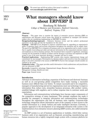 The current issue and full text archive of this journal is available at
                                                 www.emeraldinsight.com/0140-9174.htm



MRN
29,4
                                           What managers should know
                                               about ERP/ERP II
                                                                         Hooshang M. Beheshti
                                                   College of Business and Economics, Radford University,
184                                                                Radford, Virginia, USA
                                     Abstract
                                     Purpose – This paper aims to examine the impact of enterprise resource planning (ERP) on
                                     organizations and discusses critical issues that should be considered by managers and decision
                                     makers who are considering implementing an ERP/ERP II system.
                                     Design/methodology/approach – Extensive literature review and the author’s professional
                                     experience on the topic provide the foundation for this article.
                                     Findings – ERP/ERP II are designed to improve competitiveness by upgrading an organization’s
                                     ability to generate timely and accurate information throughout the enterprise and its supply chain.
                                     The goal of an ERP/ERP II is to integrate all business units of an organization and to create a system
                                     that is capable of providing up-to-date and relevant information for the corporation’s decision makers
                                     and employees as well as business partners. The investment that is required is significant, sometimes
                                     running into the hundreds of millions of dollars and the decision to purchase and implement an ERP
                                     system is one of the most important decisions a manager will have to make.
                                     Practical implications – Implementing ERP systems often requires organizational change and
                                     commitment by top managers. Participation by decision makers and executives from the acquisition
                                     phase to the end is essential to the success of ERP/ERP II. Factors that managers should consider are
                                     outlined in the study.
                                     Originality/value – This paper provides useful information to both academicians and practitioners
                                     who are interested in ERP.
                                     Keywords Competitive advantage, Organizational change, Resource allocation,
                                     Management strategy, Benefit-cost ratio
                                     Paper type General review


                                     Introduction
                                     Advances in information technology, expansion of the Internet and electronic business
                                     as well as an ever-growing global competition have made running a successful
                                     business more difficult than ever before. To remain successful and to be competitive,
                                     managers of manufacturing and service organizations must use technology to improve
                                     information flow, reduce costs, streamline business processes, offer product variety,
                                     establish linkage with suppliers, and to reduce response time to customer needs and
                                     expectations.
                                        Information and communications technologies have become major components of
                                     the competitive strategy of many businesses. This strategic emphasis has made it
                                     possible for managers to integrate information and communications technologies
                                     throughout the organization and link all business units together. Corporate-wide
                                     technology integration allows information users of the company to have access to the
                                     needed information in a timely fashion and make intelligent decisions. Currently, a
                                     popular approach to the development of an integrated enterprise-wide system is the
                                     implementation of an enterprise resource planning (ERP) system, also called enterprise
Management Research News             system.
Vol. 29 No. 4, 2006
pp. 184-193                             An ERP system is a set of business applications or modules, which links various
# Emerald Group Publishing Limited   business units of an organization such as financial, accounting, manufacturing, and
0140-9174
DOI 10.1108/01409170610665040        human resources into a tightly integrated single system with a common platform for
 