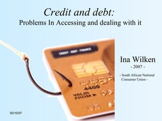 Credit and debt:   Problems In Accessing and dealing with it Ina Wilken - 2007 - - South African National Consumer Union - 