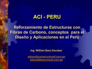 ACI - PERU
  Reforzamiento de Estructuras con
Fibras de Carbono, conceptos para el
   Diseño y Aplicaciones en el Perú


          Ing. William Baca Escobar

        wbaca@constructorarf.com.pe
         wbaca@topconsult.com.pe
 