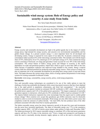 Journal of Economics and Sustainable Development                                        www.iiste.org
ISSN 2222-1700 (Paper) ISSN 2222-2855 (Online)
Vol.2, No.5, 2011

   Sustainable wind energy system: Role of Energy policy and
                security-A case study from India
                                   Km. Saroj Gupta (Research scholar)

            Nehru Gram Bharati University Kotwa-jamunipur, Allahabad, Uttar Pradesh, India
                 Administrative office-12, park street, New Delhi Telefax: 011-23094091
                                         (Corresponding address)
                              Professor’s colony,Gyanpur, S.R.N. (Bhadohi)
                                 Pin no.-221304 Phone no. 09936895570.
                                    Email. Sarojgupta _0@yahoo.com:
                                       Sarojgupta1886@gmail.com.


Abstract
Energy security and sustainable development are high in the global agenda due to the impact of volatile
energy prices, high demand for energy security, and concerns over environmental sustainability and the
global climate change. In a present scenario energy I s most important factor for all developed and
developing country. Energy is required for every aspect of our daily life. At present, commercial energy
consumption makes up about 65% of the total energy consumed in India. This includes coal with the largest
share of 55%, followed by oil at 31%, natural gas at 11% and hydro energy at 3%. Non-commercial energy
sources consisting of firewood, cow dung and agriculture wastes account for over 30% of the total energy
consumption. The critical feature of India’s energy sector and linkages to economy is the import
dependence on crude and petroleum products. Import bill is likely to grow to more than 100% in the near
future because of population explosion and improved living standard in the country. Being a tropical
country India has unlimited potential for producing renewable energy sources. These sources of energy can
play an important role in the sustainable development by providing basic energy needs of rural and remote
areas. This paper discusses the current energy status, choice of energy options and potential of wind energy
systems for creating sustainable livelihoods in India.
Keywords: wind energy, sustainability, energy security, policy, wind energy programme,
Introduction
New and renewable energy technologies are considered to be one of the viable options to meet the
challenge of achieving sustainable development while conserving natural resources that have been depleted
due to the rapid growth in population, urbanization, and fossil fuel consumption.2, 3 the renewable
electricity generation capacity reached an estimated 240 GW worldwide in 2007, which represents 5% of
the global power capacity and 3.4% of the global power generation. 4 The largest component of renewable
generation capacity is wind power, which grew by 29% worldwide in 2008 to reach an estimated 121 GW. 5
The impetus behind wind power expansion has come increasingly from the urgent need to combat global
climate change.6 Most countries now accept that greenhouse gas (GHG) emissions must be drastically
slashed in order to avoid environmental catastrophe. Wind energy not only offers both a power source that
completely avoids the emission of carbon dioxide, 7 the main GHG, but also produces none of the other
pollutants associated with either fossil fuel or nuclear generation.
The Indian renewable energy sector has shown impressive growth in the past few years and investments
into the sector have increased significantly. The share of renewable energy was 7.7% in the cumulative
installed capacity MW) (147 403 of electric power plants under utilities in India until December 2008. 8
The Indian government by 2012 expects renewable energy to contribute 10% of the total power generation
capacity and have 4%–5% share in the electricity mix.9 From a longer-term perspective and keeping in
mind the need to maximally develop domestic supply options as well as the need to diversify energy

                                                    97
 