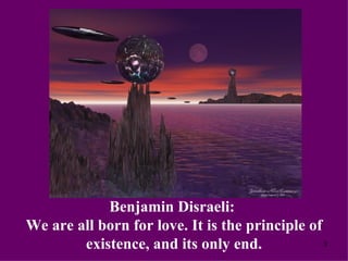 Benjamin Disraeli:  We are all born for love. It is the principle of existence, and its only end. 