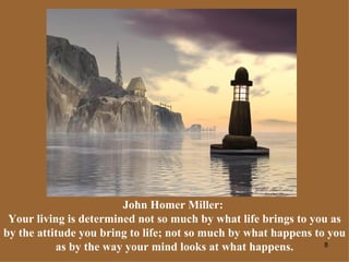 John Homer Miller:  Your living is determined not so much by what life brings to you as by the attitude you bring to life; not so much by what happens to you as by the way your mind looks at what happens. 