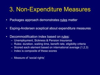 3. Non-Expenditure Measures Packages approach demonstrates  rules  matter Esping-Andersen sceptical about expenditure measures Decommodification index based on  rules : Unemployment, Sickness & Pension Insurance Rules: duration, waiting time, benefit rate, eligibility criteria Scored each element based on international average (1,2,3) Index is composite of these scores  Measure of ‘social rights’ 