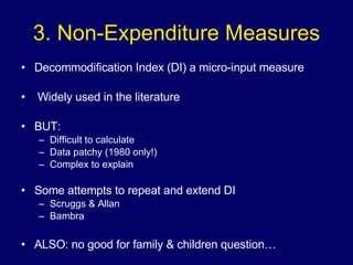 3. Non-Expenditure Measures Decommodification Index (DI) a micro-input measure Widely used in the literature BUT:  Difficult to calculate Data patchy (1980 only!) Complex to explain Some attempts to repeat and extend DI Scruggs & Allan Bambra ALSO: no good for family & children question… 